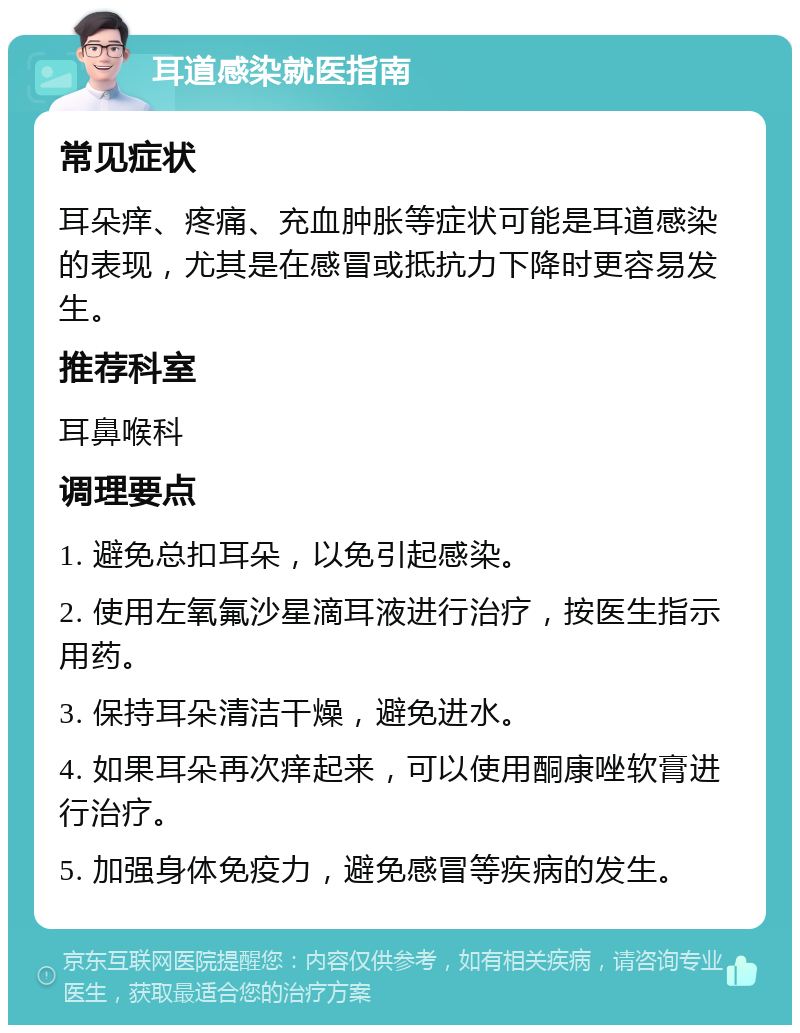 耳道感染就医指南 常见症状 耳朵痒、疼痛、充血肿胀等症状可能是耳道感染的表现，尤其是在感冒或抵抗力下降时更容易发生。 推荐科室 耳鼻喉科 调理要点 1. 避免总扣耳朵，以免引起感染。 2. 使用左氧氟沙星滴耳液进行治疗，按医生指示用药。 3. 保持耳朵清洁干燥，避免进水。 4. 如果耳朵再次痒起来，可以使用酮康唑软膏进行治疗。 5. 加强身体免疫力，避免感冒等疾病的发生。