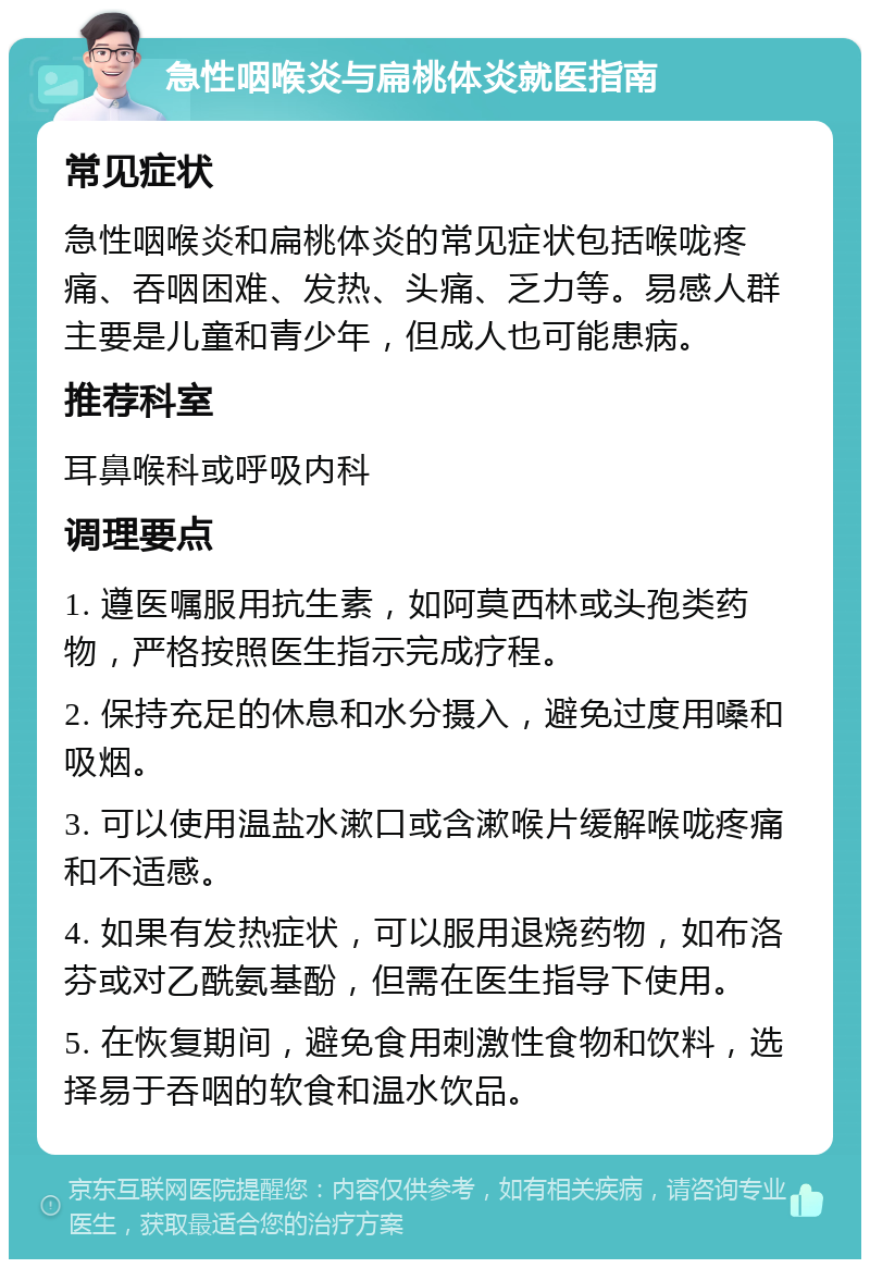 急性咽喉炎与扁桃体炎就医指南 常见症状 急性咽喉炎和扁桃体炎的常见症状包括喉咙疼痛、吞咽困难、发热、头痛、乏力等。易感人群主要是儿童和青少年，但成人也可能患病。 推荐科室 耳鼻喉科或呼吸内科 调理要点 1. 遵医嘱服用抗生素，如阿莫西林或头孢类药物，严格按照医生指示完成疗程。 2. 保持充足的休息和水分摄入，避免过度用嗓和吸烟。 3. 可以使用温盐水漱口或含漱喉片缓解喉咙疼痛和不适感。 4. 如果有发热症状，可以服用退烧药物，如布洛芬或对乙酰氨基酚，但需在医生指导下使用。 5. 在恢复期间，避免食用刺激性食物和饮料，选择易于吞咽的软食和温水饮品。