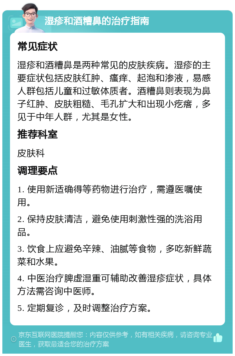 湿疹和酒糟鼻的治疗指南 常见症状 湿疹和酒糟鼻是两种常见的皮肤疾病。湿疹的主要症状包括皮肤红肿、瘙痒、起泡和渗液，易感人群包括儿童和过敏体质者。酒糟鼻则表现为鼻子红肿、皮肤粗糙、毛孔扩大和出现小疙瘩，多见于中年人群，尤其是女性。 推荐科室 皮肤科 调理要点 1. 使用新适确得等药物进行治疗，需遵医嘱使用。 2. 保持皮肤清洁，避免使用刺激性强的洗浴用品。 3. 饮食上应避免辛辣、油腻等食物，多吃新鲜蔬菜和水果。 4. 中医治疗脾虚湿重可辅助改善湿疹症状，具体方法需咨询中医师。 5. 定期复诊，及时调整治疗方案。