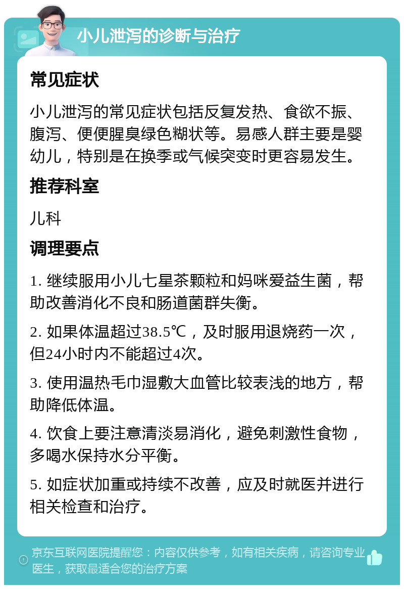 小儿泄泻的诊断与治疗 常见症状 小儿泄泻的常见症状包括反复发热、食欲不振、腹泻、便便腥臭绿色糊状等。易感人群主要是婴幼儿，特别是在换季或气候突变时更容易发生。 推荐科室 儿科 调理要点 1. 继续服用小儿七星茶颗粒和妈咪爱益生菌，帮助改善消化不良和肠道菌群失衡。 2. 如果体温超过38.5℃，及时服用退烧药一次，但24小时内不能超过4次。 3. 使用温热毛巾湿敷大血管比较表浅的地方，帮助降低体温。 4. 饮食上要注意清淡易消化，避免刺激性食物，多喝水保持水分平衡。 5. 如症状加重或持续不改善，应及时就医并进行相关检查和治疗。