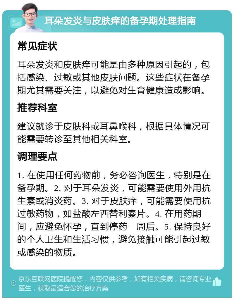 耳朵发炎与皮肤痒的备孕期处理指南 常见症状 耳朵发炎和皮肤痒可能是由多种原因引起的，包括感染、过敏或其他皮肤问题。这些症状在备孕期尤其需要关注，以避免对生育健康造成影响。 推荐科室 建议就诊于皮肤科或耳鼻喉科，根据具体情况可能需要转诊至其他相关科室。 调理要点 1. 在使用任何药物前，务必咨询医生，特别是在备孕期。2. 对于耳朵发炎，可能需要使用外用抗生素或消炎药。3. 对于皮肤痒，可能需要使用抗过敏药物，如盐酸左西替利秦片。4. 在用药期间，应避免怀孕，直到停药一周后。5. 保持良好的个人卫生和生活习惯，避免接触可能引起过敏或感染的物质。