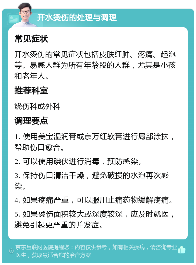 开水烫伤的处理与调理 常见症状 开水烫伤的常见症状包括皮肤红肿、疼痛、起泡等。易感人群为所有年龄段的人群，尤其是小孩和老年人。 推荐科室 烧伤科或外科 调理要点 1. 使用美宝湿润膏或京万红软膏进行局部涂抹，帮助伤口愈合。 2. 可以使用碘伏进行消毒，预防感染。 3. 保持伤口清洁干燥，避免破损的水泡再次感染。 4. 如果疼痛严重，可以服用止痛药物缓解疼痛。 5. 如果烫伤面积较大或深度较深，应及时就医，避免引起更严重的并发症。