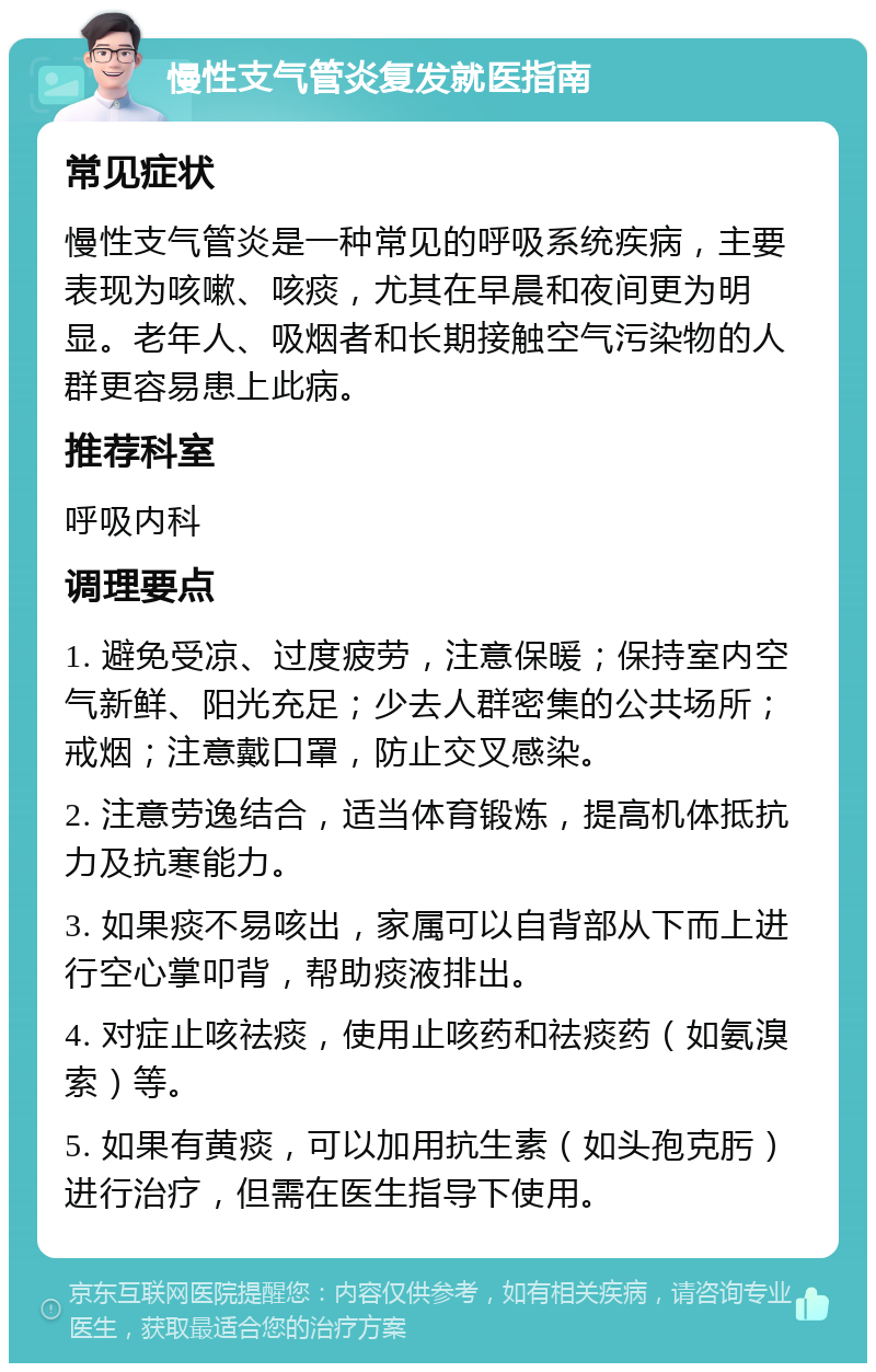 慢性支气管炎复发就医指南 常见症状 慢性支气管炎是一种常见的呼吸系统疾病，主要表现为咳嗽、咳痰，尤其在早晨和夜间更为明显。老年人、吸烟者和长期接触空气污染物的人群更容易患上此病。 推荐科室 呼吸内科 调理要点 1. 避免受凉、过度疲劳，注意保暖；保持室内空气新鲜、阳光充足；少去人群密集的公共场所；戒烟；注意戴口罩，防止交叉感染。 2. 注意劳逸结合，适当体育锻炼，提高机体抵抗力及抗寒能力。 3. 如果痰不易咳出，家属可以自背部从下而上进行空心掌叩背，帮助痰液排出。 4. 对症止咳祛痰，使用止咳药和祛痰药（如氨溴索）等。 5. 如果有黄痰，可以加用抗生素（如头孢克肟）进行治疗，但需在医生指导下使用。