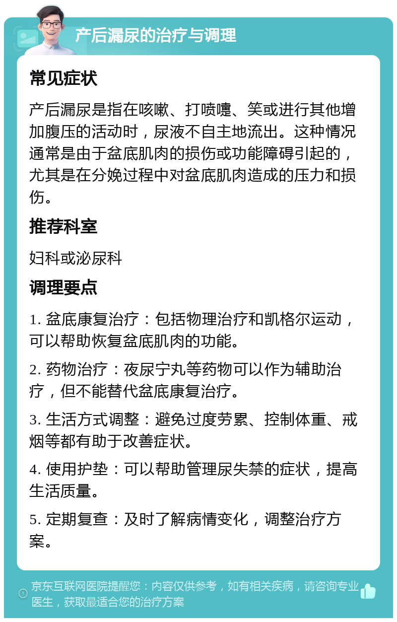 产后漏尿的治疗与调理 常见症状 产后漏尿是指在咳嗽、打喷嚏、笑或进行其他增加腹压的活动时，尿液不自主地流出。这种情况通常是由于盆底肌肉的损伤或功能障碍引起的，尤其是在分娩过程中对盆底肌肉造成的压力和损伤。 推荐科室 妇科或泌尿科 调理要点 1. 盆底康复治疗：包括物理治疗和凯格尔运动，可以帮助恢复盆底肌肉的功能。 2. 药物治疗：夜尿宁丸等药物可以作为辅助治疗，但不能替代盆底康复治疗。 3. 生活方式调整：避免过度劳累、控制体重、戒烟等都有助于改善症状。 4. 使用护垫：可以帮助管理尿失禁的症状，提高生活质量。 5. 定期复查：及时了解病情变化，调整治疗方案。