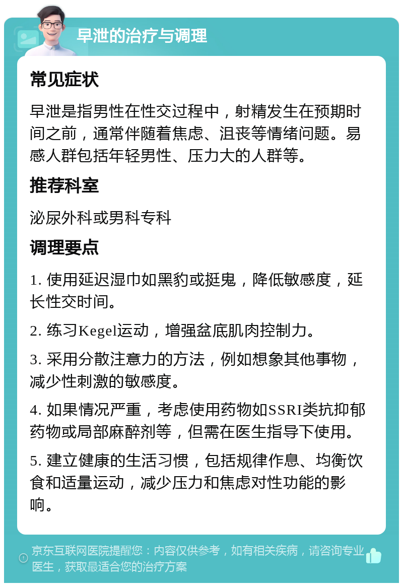 早泄的治疗与调理 常见症状 早泄是指男性在性交过程中，射精发生在预期时间之前，通常伴随着焦虑、沮丧等情绪问题。易感人群包括年轻男性、压力大的人群等。 推荐科室 泌尿外科或男科专科 调理要点 1. 使用延迟湿巾如黑豹或挺鬼，降低敏感度，延长性交时间。 2. 练习Kegel运动，增强盆底肌肉控制力。 3. 采用分散注意力的方法，例如想象其他事物，减少性刺激的敏感度。 4. 如果情况严重，考虑使用药物如SSRI类抗抑郁药物或局部麻醉剂等，但需在医生指导下使用。 5. 建立健康的生活习惯，包括规律作息、均衡饮食和适量运动，减少压力和焦虑对性功能的影响。