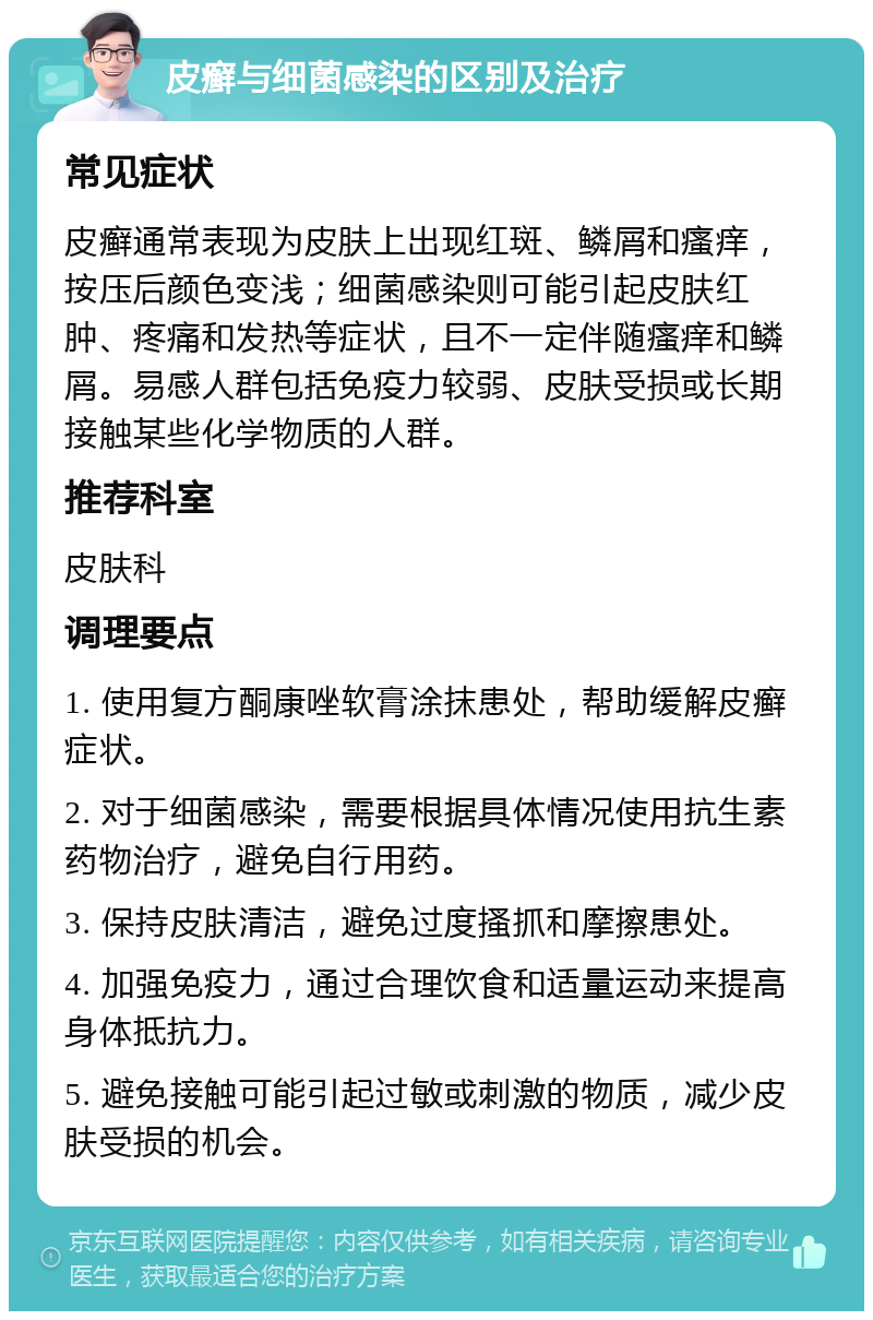 皮癣与细菌感染的区别及治疗 常见症状 皮癣通常表现为皮肤上出现红斑、鳞屑和瘙痒，按压后颜色变浅；细菌感染则可能引起皮肤红肿、疼痛和发热等症状，且不一定伴随瘙痒和鳞屑。易感人群包括免疫力较弱、皮肤受损或长期接触某些化学物质的人群。 推荐科室 皮肤科 调理要点 1. 使用复方酮康唑软膏涂抹患处，帮助缓解皮癣症状。 2. 对于细菌感染，需要根据具体情况使用抗生素药物治疗，避免自行用药。 3. 保持皮肤清洁，避免过度搔抓和摩擦患处。 4. 加强免疫力，通过合理饮食和适量运动来提高身体抵抗力。 5. 避免接触可能引起过敏或刺激的物质，减少皮肤受损的机会。