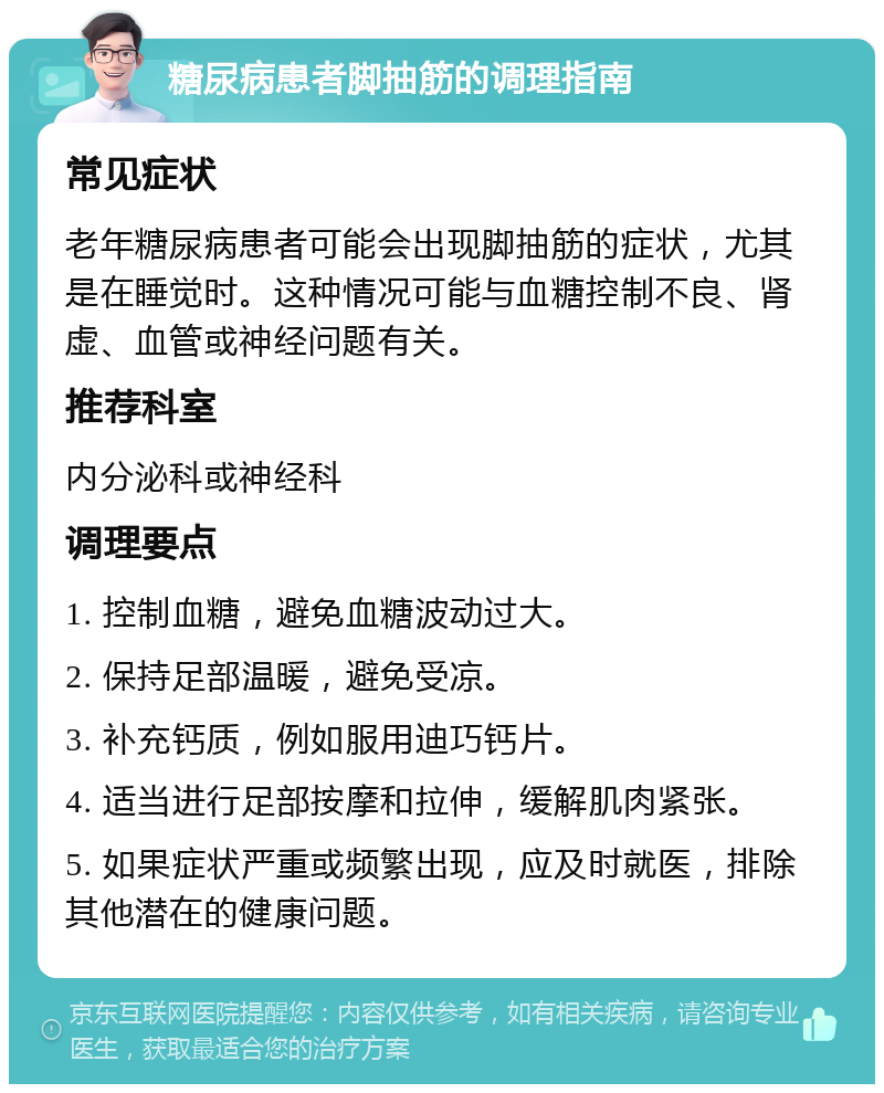 糖尿病患者脚抽筋的调理指南 常见症状 老年糖尿病患者可能会出现脚抽筋的症状，尤其是在睡觉时。这种情况可能与血糖控制不良、肾虚、血管或神经问题有关。 推荐科室 内分泌科或神经科 调理要点 1. 控制血糖，避免血糖波动过大。 2. 保持足部温暖，避免受凉。 3. 补充钙质，例如服用迪巧钙片。 4. 适当进行足部按摩和拉伸，缓解肌肉紧张。 5. 如果症状严重或频繁出现，应及时就医，排除其他潜在的健康问题。