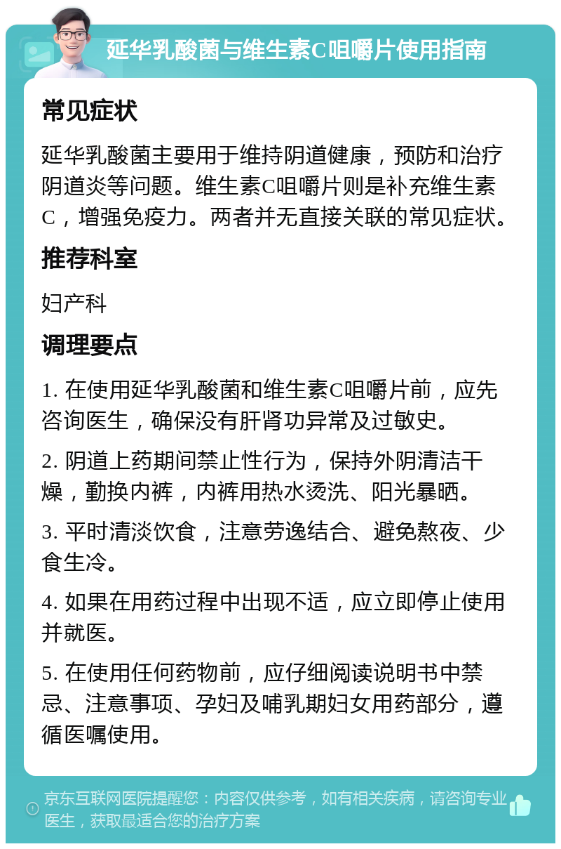 延华乳酸菌与维生素C咀嚼片使用指南 常见症状 延华乳酸菌主要用于维持阴道健康，预防和治疗阴道炎等问题。维生素C咀嚼片则是补充维生素C，增强免疫力。两者并无直接关联的常见症状。 推荐科室 妇产科 调理要点 1. 在使用延华乳酸菌和维生素C咀嚼片前，应先咨询医生，确保没有肝肾功异常及过敏史。 2. 阴道上药期间禁止性行为，保持外阴清洁干燥，勤换内裤，内裤用热水烫洗、阳光暴晒。 3. 平时清淡饮食，注意劳逸结合、避免熬夜、少食生冷。 4. 如果在用药过程中出现不适，应立即停止使用并就医。 5. 在使用任何药物前，应仔细阅读说明书中禁忌、注意事项、孕妇及哺乳期妇女用药部分，遵循医嘱使用。