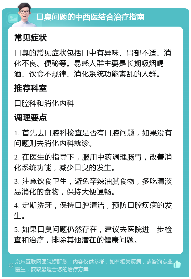 口臭问题的中西医结合治疗指南 常见症状 口臭的常见症状包括口中有异味、胃部不适、消化不良、便秘等。易感人群主要是长期吸烟喝酒、饮食不规律、消化系统功能紊乱的人群。 推荐科室 口腔科和消化内科 调理要点 1. 首先去口腔科检查是否有口腔问题，如果没有问题则去消化内科就诊。 2. 在医生的指导下，服用中药调理肠胃，改善消化系统功能，减少口臭的发生。 3. 注意饮食卫生，避免辛辣油腻食物，多吃清淡易消化的食物，保持大便通畅。 4. 定期洗牙，保持口腔清洁，预防口腔疾病的发生。 5. 如果口臭问题仍然存在，建议去医院进一步检查和治疗，排除其他潜在的健康问题。