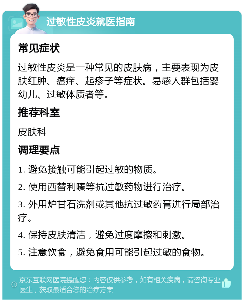 过敏性皮炎就医指南 常见症状 过敏性皮炎是一种常见的皮肤病，主要表现为皮肤红肿、瘙痒、起疹子等症状。易感人群包括婴幼儿、过敏体质者等。 推荐科室 皮肤科 调理要点 1. 避免接触可能引起过敏的物质。 2. 使用西替利嗪等抗过敏药物进行治疗。 3. 外用炉甘石洗剂或其他抗过敏药膏进行局部治疗。 4. 保持皮肤清洁，避免过度摩擦和刺激。 5. 注意饮食，避免食用可能引起过敏的食物。