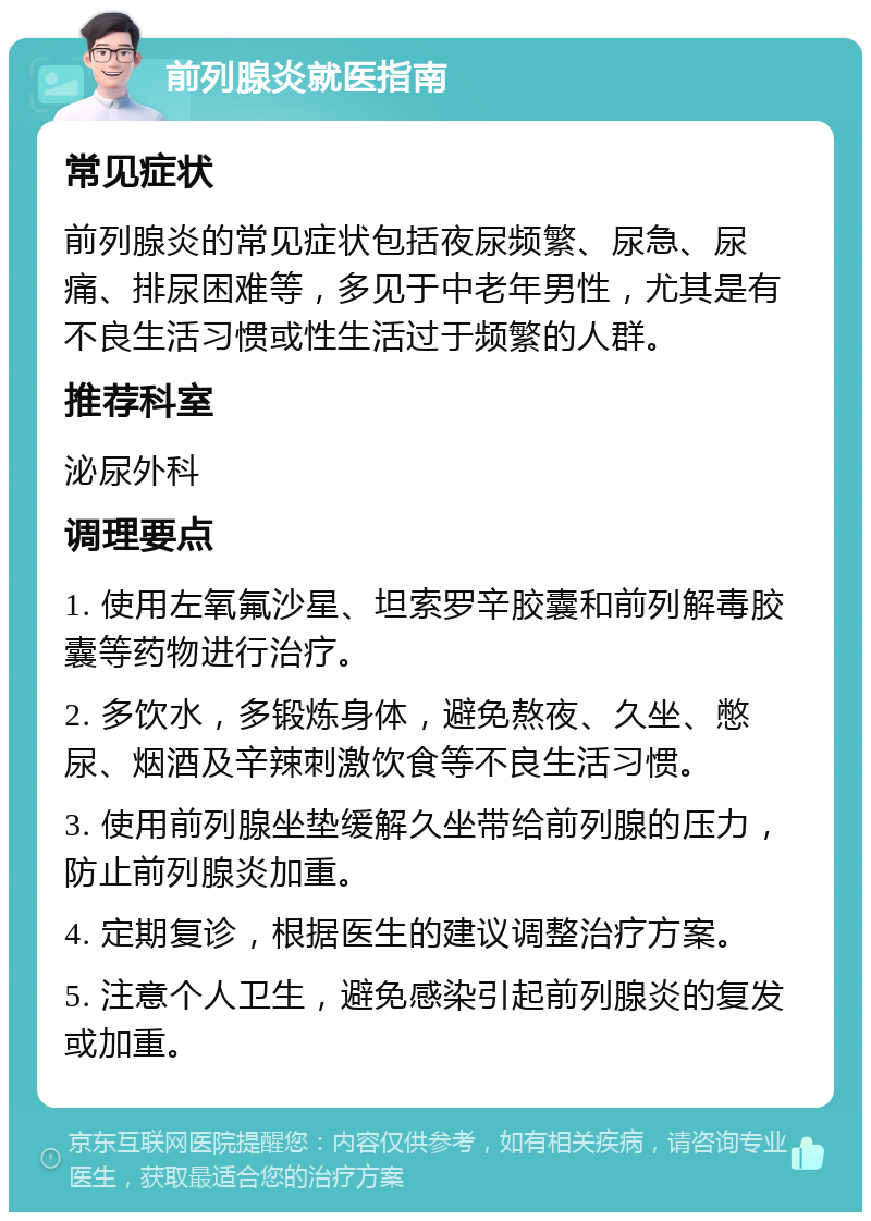 前列腺炎就医指南 常见症状 前列腺炎的常见症状包括夜尿频繁、尿急、尿痛、排尿困难等，多见于中老年男性，尤其是有不良生活习惯或性生活过于频繁的人群。 推荐科室 泌尿外科 调理要点 1. 使用左氧氟沙星、坦索罗辛胶囊和前列解毒胶囊等药物进行治疗。 2. 多饮水，多锻炼身体，避免熬夜、久坐、憋尿、烟酒及辛辣刺激饮食等不良生活习惯。 3. 使用前列腺坐垫缓解久坐带给前列腺的压力，防止前列腺炎加重。 4. 定期复诊，根据医生的建议调整治疗方案。 5. 注意个人卫生，避免感染引起前列腺炎的复发或加重。