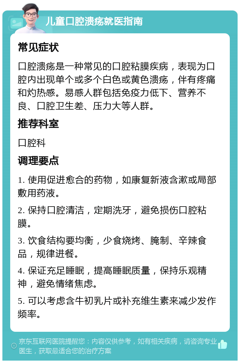 儿童口腔溃疡就医指南 常见症状 口腔溃疡是一种常见的口腔粘膜疾病，表现为口腔内出现单个或多个白色或黄色溃疡，伴有疼痛和灼热感。易感人群包括免疫力低下、营养不良、口腔卫生差、压力大等人群。 推荐科室 口腔科 调理要点 1. 使用促进愈合的药物，如康复新液含漱或局部敷用药液。 2. 保持口腔清洁，定期洗牙，避免损伤口腔粘膜。 3. 饮食结构要均衡，少食烧烤、腌制、辛辣食品，规律进餐。 4. 保证充足睡眠，提高睡眠质量，保持乐观精神，避免情绪焦虑。 5. 可以考虑含牛初乳片或补充维生素来减少发作频率。