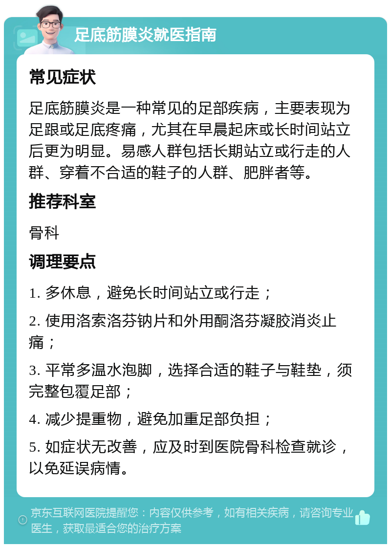 足底筋膜炎就医指南 常见症状 足底筋膜炎是一种常见的足部疾病，主要表现为足跟或足底疼痛，尤其在早晨起床或长时间站立后更为明显。易感人群包括长期站立或行走的人群、穿着不合适的鞋子的人群、肥胖者等。 推荐科室 骨科 调理要点 1. 多休息，避免长时间站立或行走； 2. 使用洛索洛芬钠片和外用酮洛芬凝胶消炎止痛； 3. 平常多温水泡脚，选择合适的鞋子与鞋垫，须完整包覆足部； 4. 减少提重物，避免加重足部负担； 5. 如症状无改善，应及时到医院骨科检查就诊，以免延误病情。