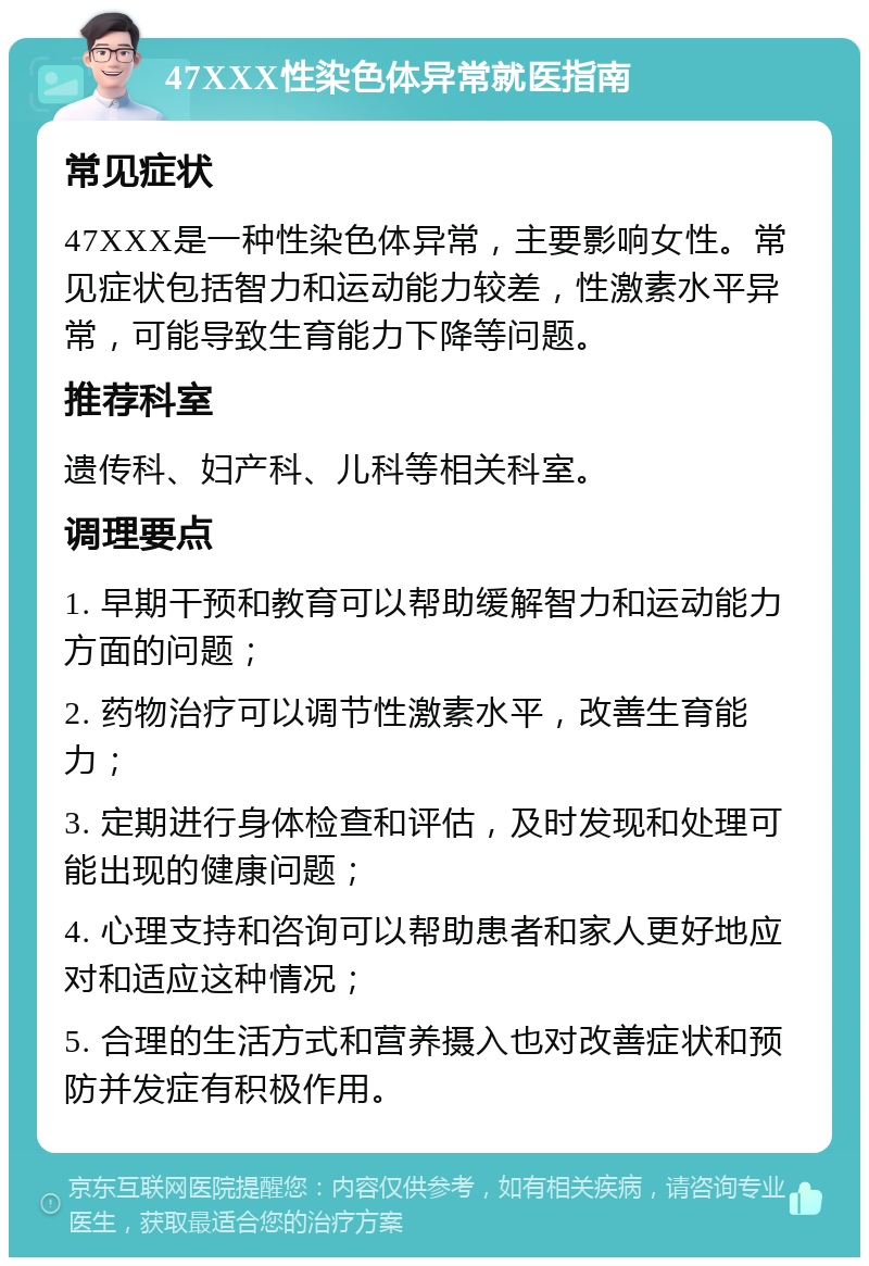 47XXX性染色体异常就医指南 常见症状 47XXX是一种性染色体异常，主要影响女性。常见症状包括智力和运动能力较差，性激素水平异常，可能导致生育能力下降等问题。 推荐科室 遗传科、妇产科、儿科等相关科室。 调理要点 1. 早期干预和教育可以帮助缓解智力和运动能力方面的问题； 2. 药物治疗可以调节性激素水平，改善生育能力； 3. 定期进行身体检查和评估，及时发现和处理可能出现的健康问题； 4. 心理支持和咨询可以帮助患者和家人更好地应对和适应这种情况； 5. 合理的生活方式和营养摄入也对改善症状和预防并发症有积极作用。