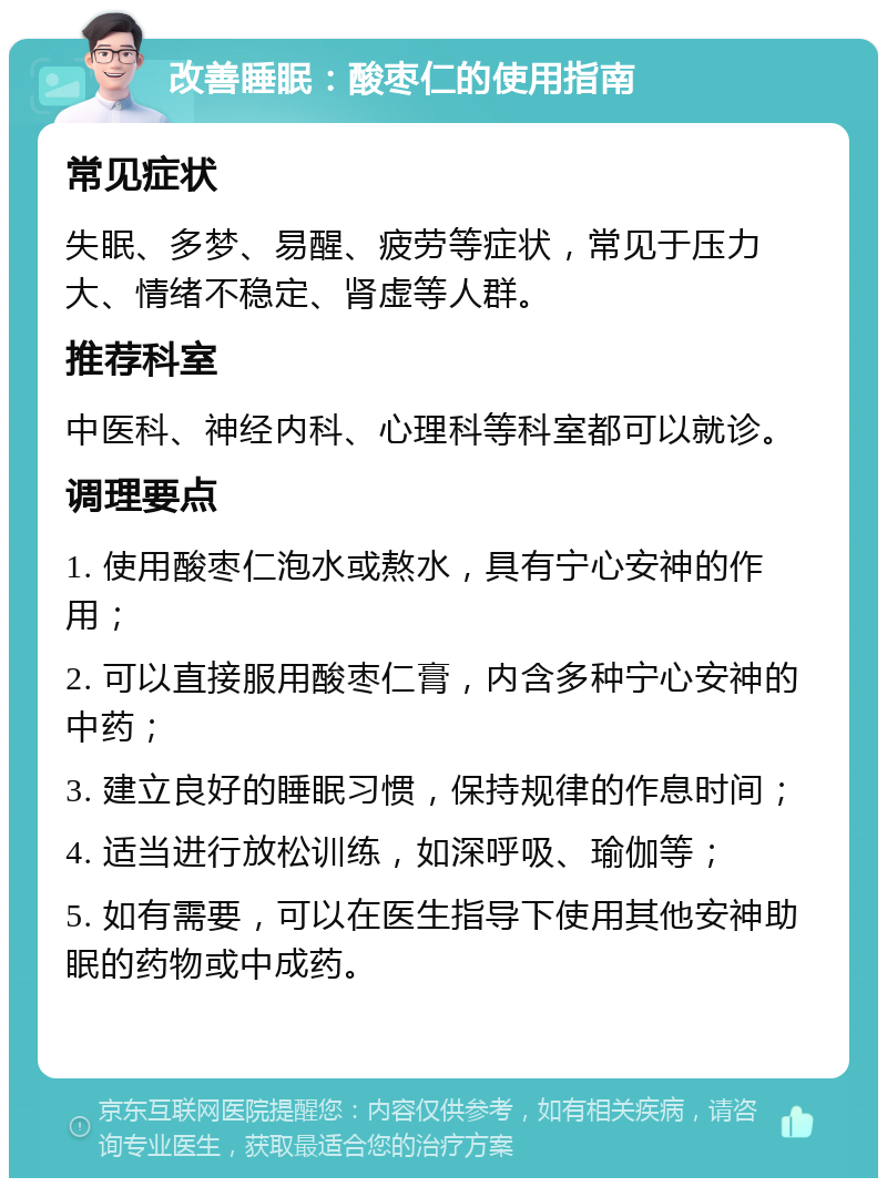 改善睡眠：酸枣仁的使用指南 常见症状 失眠、多梦、易醒、疲劳等症状，常见于压力大、情绪不稳定、肾虚等人群。 推荐科室 中医科、神经内科、心理科等科室都可以就诊。 调理要点 1. 使用酸枣仁泡水或熬水，具有宁心安神的作用； 2. 可以直接服用酸枣仁膏，内含多种宁心安神的中药； 3. 建立良好的睡眠习惯，保持规律的作息时间； 4. 适当进行放松训练，如深呼吸、瑜伽等； 5. 如有需要，可以在医生指导下使用其他安神助眠的药物或中成药。