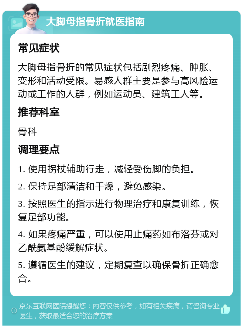 大脚母指骨折就医指南 常见症状 大脚母指骨折的常见症状包括剧烈疼痛、肿胀、变形和活动受限。易感人群主要是参与高风险运动或工作的人群，例如运动员、建筑工人等。 推荐科室 骨科 调理要点 1. 使用拐杖辅助行走，减轻受伤脚的负担。 2. 保持足部清洁和干燥，避免感染。 3. 按照医生的指示进行物理治疗和康复训练，恢复足部功能。 4. 如果疼痛严重，可以使用止痛药如布洛芬或对乙酰氨基酚缓解症状。 5. 遵循医生的建议，定期复查以确保骨折正确愈合。