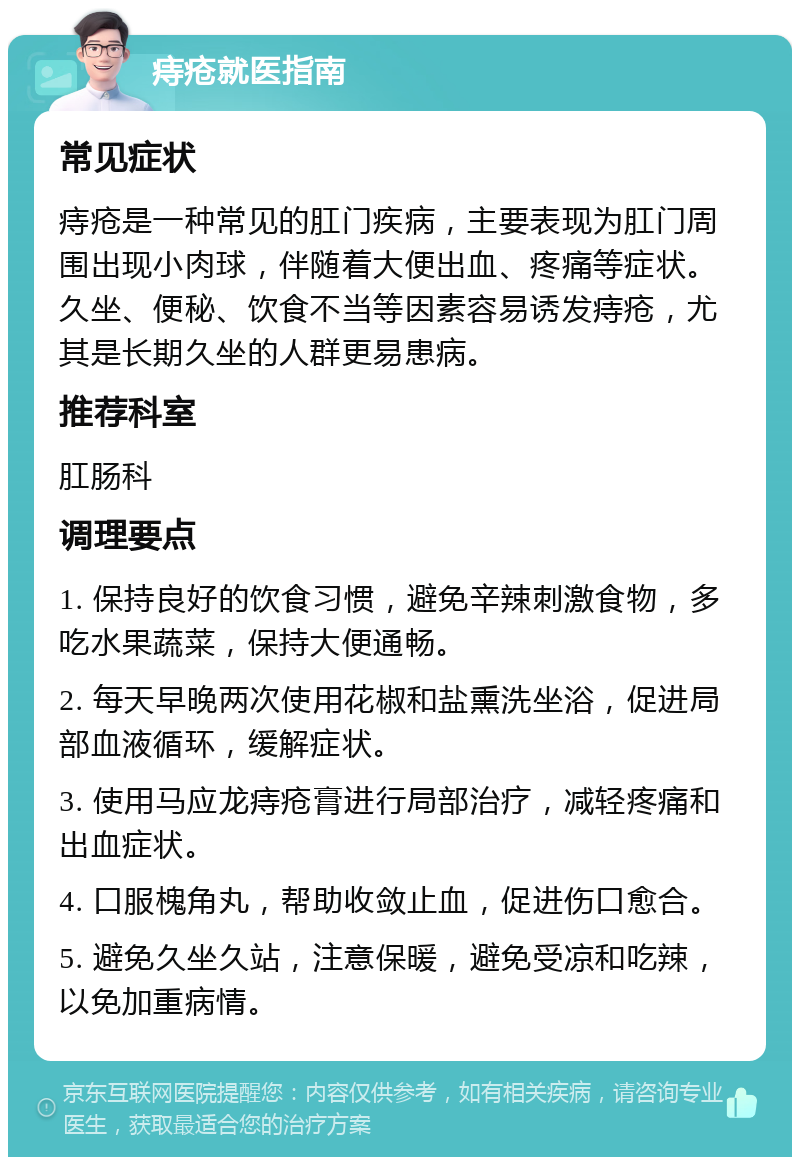 痔疮就医指南 常见症状 痔疮是一种常见的肛门疾病，主要表现为肛门周围出现小肉球，伴随着大便出血、疼痛等症状。久坐、便秘、饮食不当等因素容易诱发痔疮，尤其是长期久坐的人群更易患病。 推荐科室 肛肠科 调理要点 1. 保持良好的饮食习惯，避免辛辣刺激食物，多吃水果蔬菜，保持大便通畅。 2. 每天早晚两次使用花椒和盐熏洗坐浴，促进局部血液循环，缓解症状。 3. 使用马应龙痔疮膏进行局部治疗，减轻疼痛和出血症状。 4. 口服槐角丸，帮助收敛止血，促进伤口愈合。 5. 避免久坐久站，注意保暖，避免受凉和吃辣，以免加重病情。