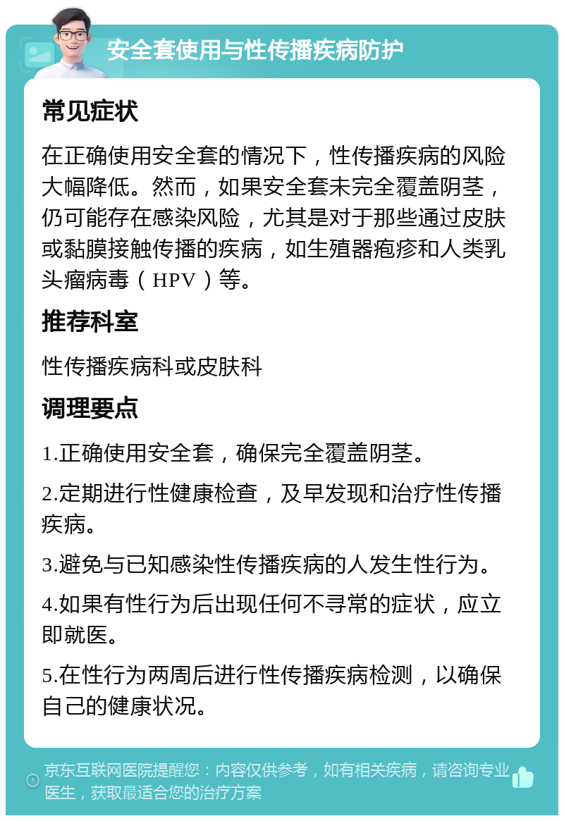 安全套使用与性传播疾病防护 常见症状 在正确使用安全套的情况下，性传播疾病的风险大幅降低。然而，如果安全套未完全覆盖阴茎，仍可能存在感染风险，尤其是对于那些通过皮肤或黏膜接触传播的疾病，如生殖器疱疹和人类乳头瘤病毒（HPV）等。 推荐科室 性传播疾病科或皮肤科 调理要点 1.正确使用安全套，确保完全覆盖阴茎。 2.定期进行性健康检查，及早发现和治疗性传播疾病。 3.避免与已知感染性传播疾病的人发生性行为。 4.如果有性行为后出现任何不寻常的症状，应立即就医。 5.在性行为两周后进行性传播疾病检测，以确保自己的健康状况。