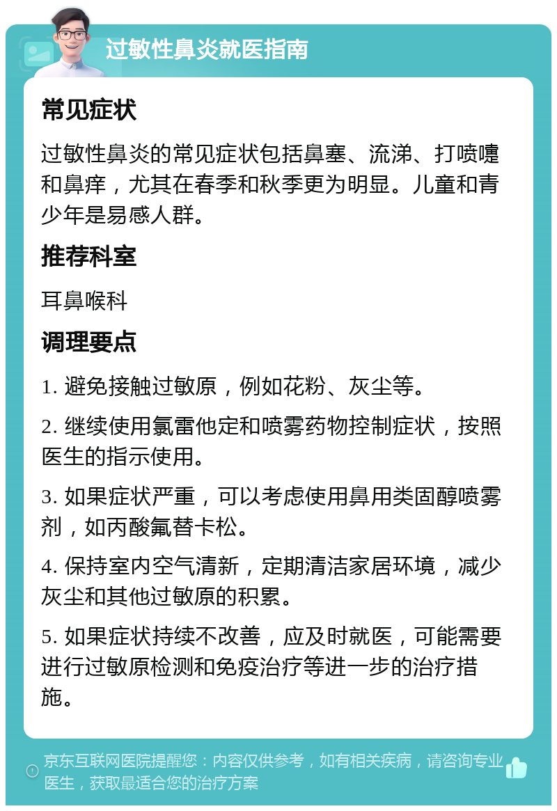 过敏性鼻炎就医指南 常见症状 过敏性鼻炎的常见症状包括鼻塞、流涕、打喷嚏和鼻痒，尤其在春季和秋季更为明显。儿童和青少年是易感人群。 推荐科室 耳鼻喉科 调理要点 1. 避免接触过敏原，例如花粉、灰尘等。 2. 继续使用氯雷他定和喷雾药物控制症状，按照医生的指示使用。 3. 如果症状严重，可以考虑使用鼻用类固醇喷雾剂，如丙酸氟替卡松。 4. 保持室内空气清新，定期清洁家居环境，减少灰尘和其他过敏原的积累。 5. 如果症状持续不改善，应及时就医，可能需要进行过敏原检测和免疫治疗等进一步的治疗措施。