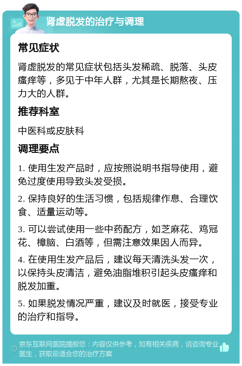 肾虚脱发的治疗与调理 常见症状 肾虚脱发的常见症状包括头发稀疏、脱落、头皮瘙痒等，多见于中年人群，尤其是长期熬夜、压力大的人群。 推荐科室 中医科或皮肤科 调理要点 1. 使用生发产品时，应按照说明书指导使用，避免过度使用导致头发受损。 2. 保持良好的生活习惯，包括规律作息、合理饮食、适量运动等。 3. 可以尝试使用一些中药配方，如芝麻花、鸡冠花、樟脑、白酒等，但需注意效果因人而异。 4. 在使用生发产品后，建议每天清洗头发一次，以保持头皮清洁，避免油脂堆积引起头皮瘙痒和脱发加重。 5. 如果脱发情况严重，建议及时就医，接受专业的治疗和指导。