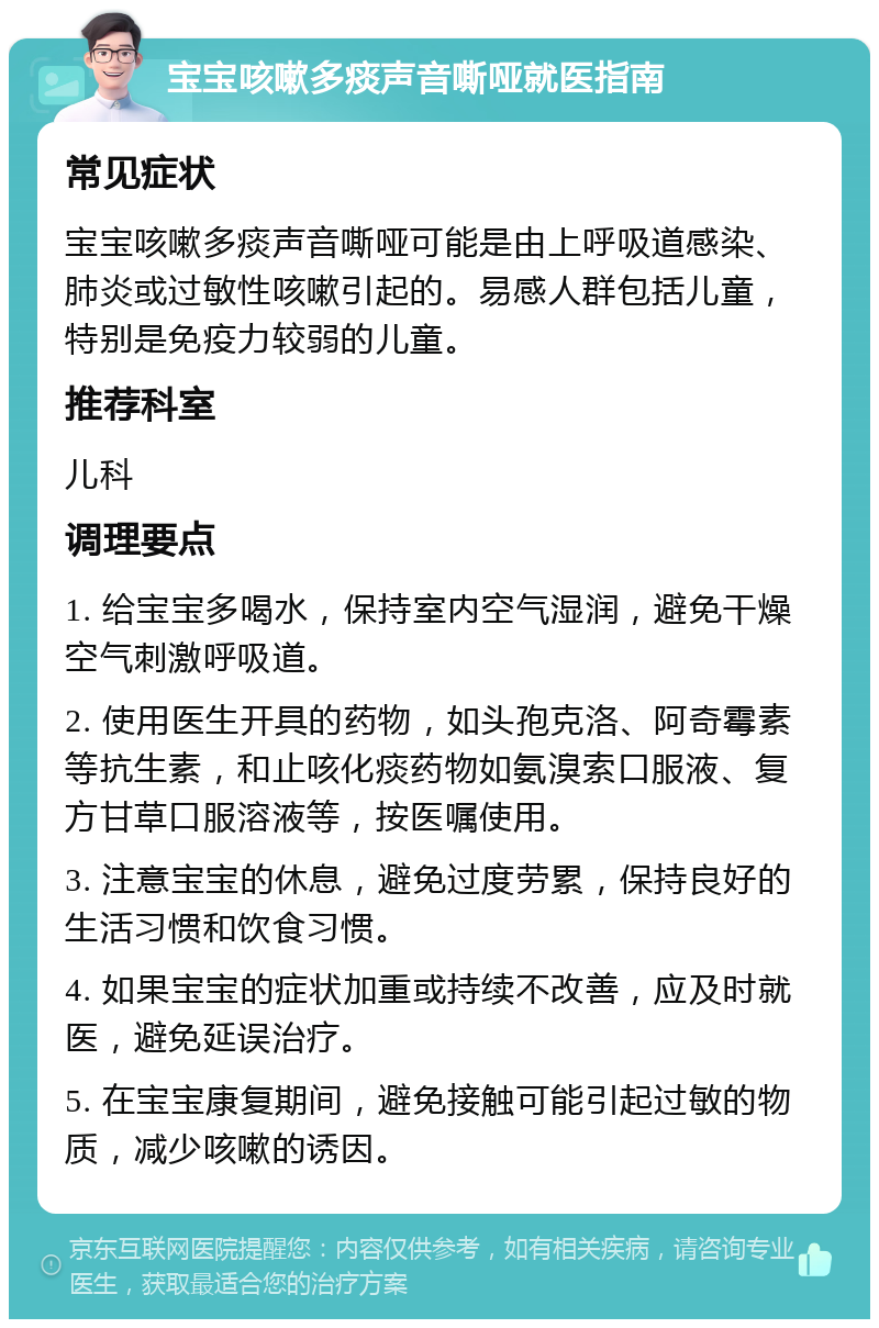 宝宝咳嗽多痰声音嘶哑就医指南 常见症状 宝宝咳嗽多痰声音嘶哑可能是由上呼吸道感染、肺炎或过敏性咳嗽引起的。易感人群包括儿童，特别是免疫力较弱的儿童。 推荐科室 儿科 调理要点 1. 给宝宝多喝水，保持室内空气湿润，避免干燥空气刺激呼吸道。 2. 使用医生开具的药物，如头孢克洛、阿奇霉素等抗生素，和止咳化痰药物如氨溴索口服液、复方甘草口服溶液等，按医嘱使用。 3. 注意宝宝的休息，避免过度劳累，保持良好的生活习惯和饮食习惯。 4. 如果宝宝的症状加重或持续不改善，应及时就医，避免延误治疗。 5. 在宝宝康复期间，避免接触可能引起过敏的物质，减少咳嗽的诱因。