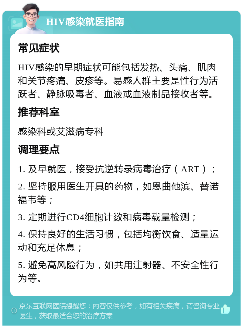 HIV感染就医指南 常见症状 HIV感染的早期症状可能包括发热、头痛、肌肉和关节疼痛、皮疹等。易感人群主要是性行为活跃者、静脉吸毒者、血液或血液制品接收者等。 推荐科室 感染科或艾滋病专科 调理要点 1. 及早就医，接受抗逆转录病毒治疗（ART）； 2. 坚持服用医生开具的药物，如恩曲他滨、替诺福韦等； 3. 定期进行CD4细胞计数和病毒载量检测； 4. 保持良好的生活习惯，包括均衡饮食、适量运动和充足休息； 5. 避免高风险行为，如共用注射器、不安全性行为等。