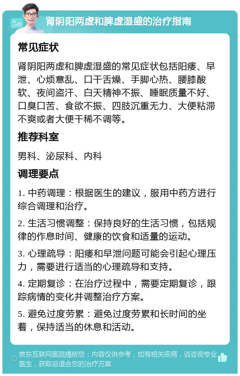 肾阴阳两虚和脾虚湿盛的治疗指南 常见症状 肾阴阳两虚和脾虚湿盛的常见症状包括阳痿、早泄、心烦意乱、口干舌燥、手脚心热、腰膝酸软、夜间盗汗、白天精神不振、睡眠质量不好、口臭口苦、食欲不振、四肢沉重无力、大便粘滞不爽或者大便干稀不调等。 推荐科室 男科、泌尿科、内科 调理要点 1. 中药调理：根据医生的建议，服用中药方进行综合调理和治疗。 2. 生活习惯调整：保持良好的生活习惯，包括规律的作息时间、健康的饮食和适量的运动。 3. 心理疏导：阳痿和早泄问题可能会引起心理压力，需要进行适当的心理疏导和支持。 4. 定期复诊：在治疗过程中，需要定期复诊，跟踪病情的变化并调整治疗方案。 5. 避免过度劳累：避免过度劳累和长时间的坐着，保持适当的休息和活动。