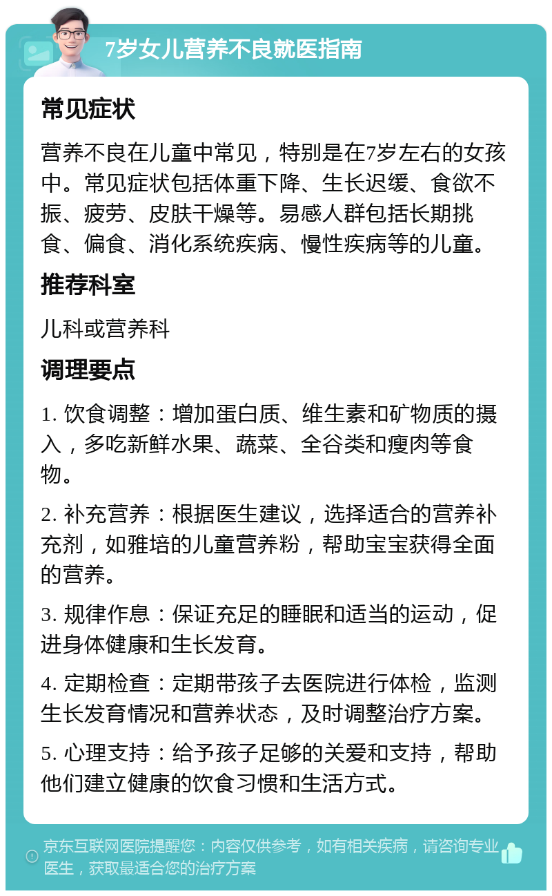 7岁女儿营养不良就医指南 常见症状 营养不良在儿童中常见，特别是在7岁左右的女孩中。常见症状包括体重下降、生长迟缓、食欲不振、疲劳、皮肤干燥等。易感人群包括长期挑食、偏食、消化系统疾病、慢性疾病等的儿童。 推荐科室 儿科或营养科 调理要点 1. 饮食调整：增加蛋白质、维生素和矿物质的摄入，多吃新鲜水果、蔬菜、全谷类和瘦肉等食物。 2. 补充营养：根据医生建议，选择适合的营养补充剂，如雅培的儿童营养粉，帮助宝宝获得全面的营养。 3. 规律作息：保证充足的睡眠和适当的运动，促进身体健康和生长发育。 4. 定期检查：定期带孩子去医院进行体检，监测生长发育情况和营养状态，及时调整治疗方案。 5. 心理支持：给予孩子足够的关爱和支持，帮助他们建立健康的饮食习惯和生活方式。