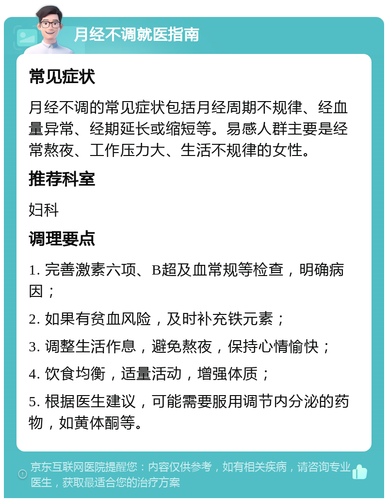 月经不调就医指南 常见症状 月经不调的常见症状包括月经周期不规律、经血量异常、经期延长或缩短等。易感人群主要是经常熬夜、工作压力大、生活不规律的女性。 推荐科室 妇科 调理要点 1. 完善激素六项、B超及血常规等检查，明确病因； 2. 如果有贫血风险，及时补充铁元素； 3. 调整生活作息，避免熬夜，保持心情愉快； 4. 饮食均衡，适量活动，增强体质； 5. 根据医生建议，可能需要服用调节内分泌的药物，如黄体酮等。