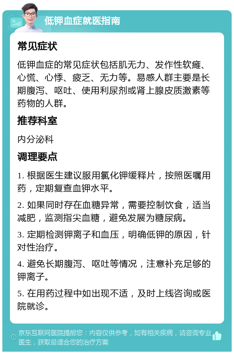 低钾血症就医指南 常见症状 低钾血症的常见症状包括肌无力、发作性软瘫、心慌、心悸、疲乏、无力等。易感人群主要是长期腹泻、呕吐、使用利尿剂或肾上腺皮质激素等药物的人群。 推荐科室 内分泌科 调理要点 1. 根据医生建议服用氯化钾缓释片，按照医嘱用药，定期复查血钾水平。 2. 如果同时存在血糖异常，需要控制饮食，适当减肥，监测指尖血糖，避免发展为糖尿病。 3. 定期检测钾离子和血压，明确低钾的原因，针对性治疗。 4. 避免长期腹泻、呕吐等情况，注意补充足够的钾离子。 5. 在用药过程中如出现不适，及时上线咨询或医院就诊。