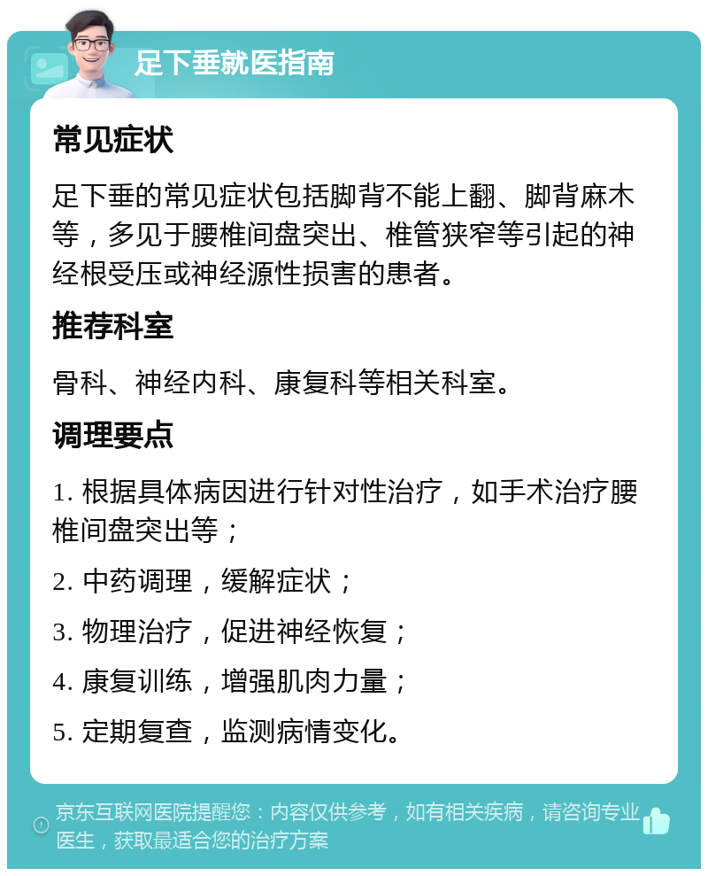 足下垂就医指南 常见症状 足下垂的常见症状包括脚背不能上翻、脚背麻木等，多见于腰椎间盘突出、椎管狭窄等引起的神经根受压或神经源性损害的患者。 推荐科室 骨科、神经内科、康复科等相关科室。 调理要点 1. 根据具体病因进行针对性治疗，如手术治疗腰椎间盘突出等； 2. 中药调理，缓解症状； 3. 物理治疗，促进神经恢复； 4. 康复训练，增强肌肉力量； 5. 定期复查，监测病情变化。