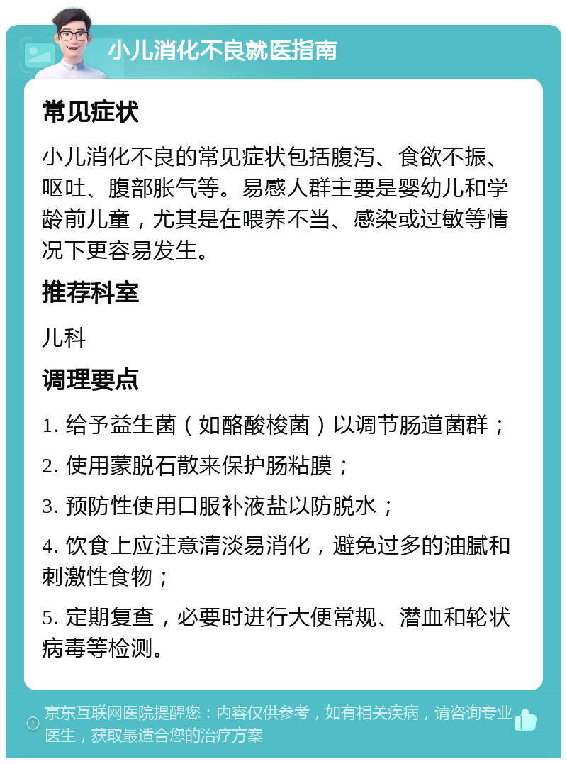 小儿消化不良就医指南 常见症状 小儿消化不良的常见症状包括腹泻、食欲不振、呕吐、腹部胀气等。易感人群主要是婴幼儿和学龄前儿童，尤其是在喂养不当、感染或过敏等情况下更容易发生。 推荐科室 儿科 调理要点 1. 给予益生菌（如酪酸梭菌）以调节肠道菌群； 2. 使用蒙脱石散来保护肠粘膜； 3. 预防性使用口服补液盐以防脱水； 4. 饮食上应注意清淡易消化，避免过多的油腻和刺激性食物； 5. 定期复查，必要时进行大便常规、潜血和轮状病毒等检测。