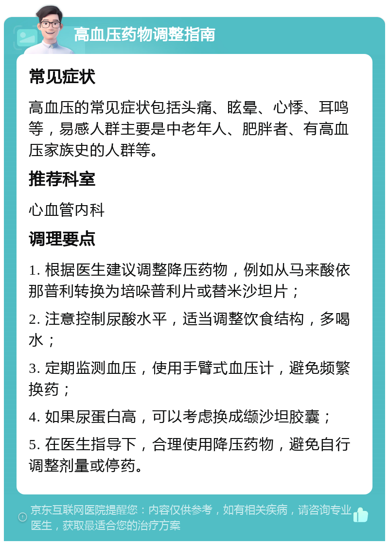 高血压药物调整指南 常见症状 高血压的常见症状包括头痛、眩晕、心悸、耳鸣等，易感人群主要是中老年人、肥胖者、有高血压家族史的人群等。 推荐科室 心血管内科 调理要点 1. 根据医生建议调整降压药物，例如从马来酸依那普利转换为培哚普利片或替米沙坦片； 2. 注意控制尿酸水平，适当调整饮食结构，多喝水； 3. 定期监测血压，使用手臂式血压计，避免频繁换药； 4. 如果尿蛋白高，可以考虑换成缬沙坦胶囊； 5. 在医生指导下，合理使用降压药物，避免自行调整剂量或停药。