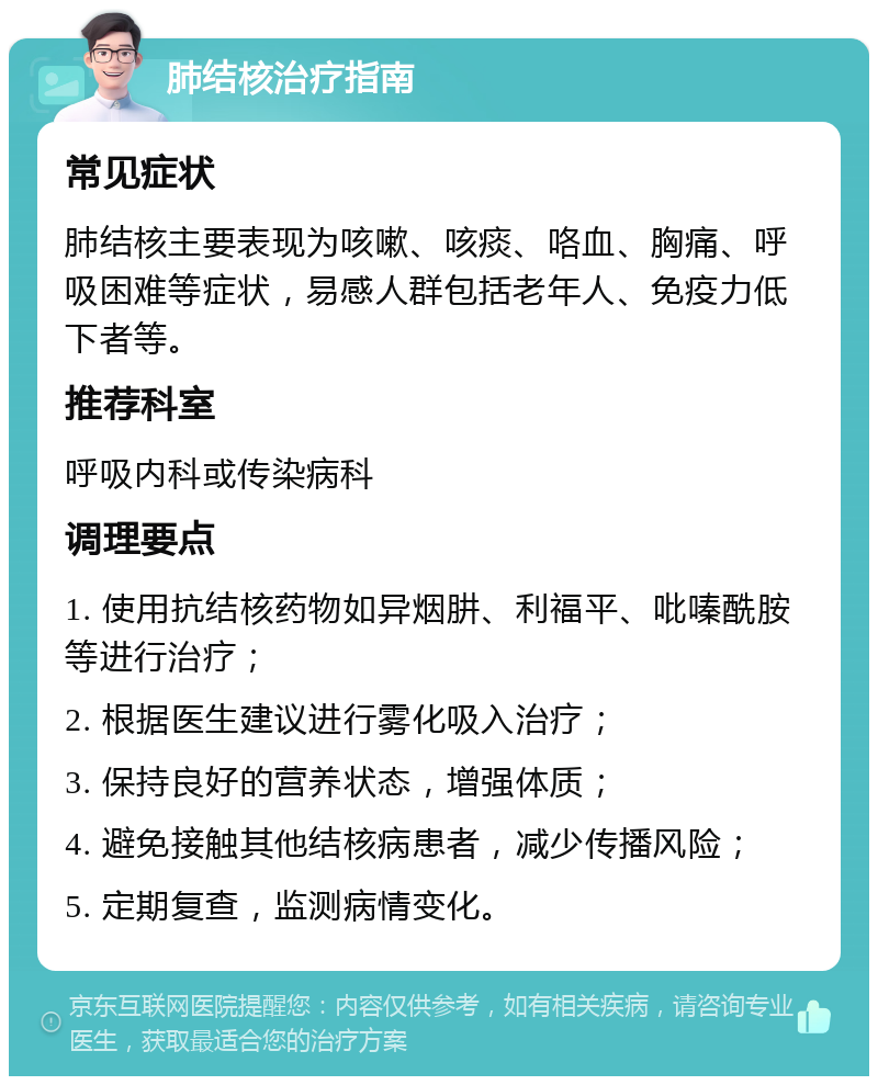 肺结核治疗指南 常见症状 肺结核主要表现为咳嗽、咳痰、咯血、胸痛、呼吸困难等症状，易感人群包括老年人、免疫力低下者等。 推荐科室 呼吸内科或传染病科 调理要点 1. 使用抗结核药物如异烟肼、利福平、吡嗪酰胺等进行治疗； 2. 根据医生建议进行雾化吸入治疗； 3. 保持良好的营养状态，增强体质； 4. 避免接触其他结核病患者，减少传播风险； 5. 定期复查，监测病情变化。