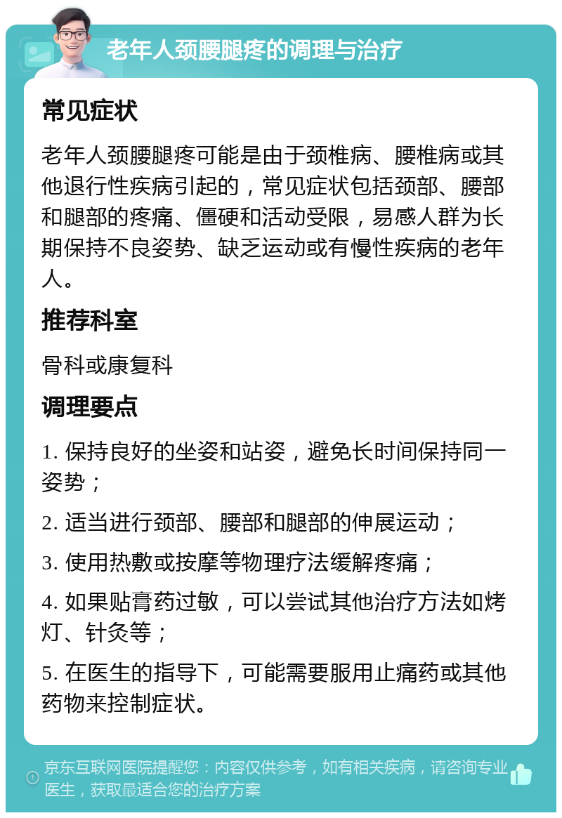 老年人颈腰腿疼的调理与治疗 常见症状 老年人颈腰腿疼可能是由于颈椎病、腰椎病或其他退行性疾病引起的，常见症状包括颈部、腰部和腿部的疼痛、僵硬和活动受限，易感人群为长期保持不良姿势、缺乏运动或有慢性疾病的老年人。 推荐科室 骨科或康复科 调理要点 1. 保持良好的坐姿和站姿，避免长时间保持同一姿势； 2. 适当进行颈部、腰部和腿部的伸展运动； 3. 使用热敷或按摩等物理疗法缓解疼痛； 4. 如果贴膏药过敏，可以尝试其他治疗方法如烤灯、针灸等； 5. 在医生的指导下，可能需要服用止痛药或其他药物来控制症状。