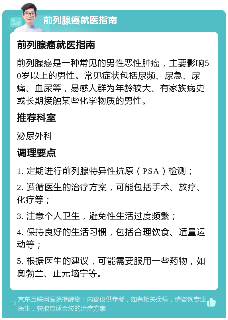 前列腺癌就医指南 前列腺癌就医指南 前列腺癌是一种常见的男性恶性肿瘤，主要影响50岁以上的男性。常见症状包括尿频、尿急、尿痛、血尿等，易感人群为年龄较大、有家族病史或长期接触某些化学物质的男性。 推荐科室 泌尿外科 调理要点 1. 定期进行前列腺特异性抗原（PSA）检测； 2. 遵循医生的治疗方案，可能包括手术、放疗、化疗等； 3. 注意个人卫生，避免性生活过度频繁； 4. 保持良好的生活习惯，包括合理饮食、适量运动等； 5. 根据医生的建议，可能需要服用一些药物，如奥勃兰、正元垴宁等。