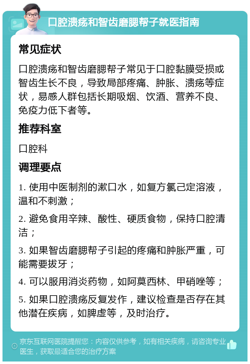 口腔溃疡和智齿磨腮帮子就医指南 常见症状 口腔溃疡和智齿磨腮帮子常见于口腔黏膜受损或智齿生长不良，导致局部疼痛、肿胀、溃疡等症状，易感人群包括长期吸烟、饮酒、营养不良、免疫力低下者等。 推荐科室 口腔科 调理要点 1. 使用中医制剂的漱口水，如复方氯己定溶液，温和不刺激； 2. 避免食用辛辣、酸性、硬质食物，保持口腔清洁； 3. 如果智齿磨腮帮子引起的疼痛和肿胀严重，可能需要拔牙； 4. 可以服用消炎药物，如阿莫西林、甲硝唑等； 5. 如果口腔溃疡反复发作，建议检查是否存在其他潜在疾病，如脾虚等，及时治疗。