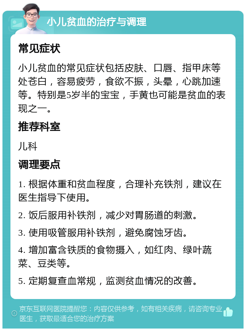 小儿贫血的治疗与调理 常见症状 小儿贫血的常见症状包括皮肤、口唇、指甲床等处苍白，容易疲劳，食欲不振，头晕，心跳加速等。特别是5岁半的宝宝，手黄也可能是贫血的表现之一。 推荐科室 儿科 调理要点 1. 根据体重和贫血程度，合理补充铁剂，建议在医生指导下使用。 2. 饭后服用补铁剂，减少对胃肠道的刺激。 3. 使用吸管服用补铁剂，避免腐蚀牙齿。 4. 增加富含铁质的食物摄入，如红肉、绿叶蔬菜、豆类等。 5. 定期复查血常规，监测贫血情况的改善。