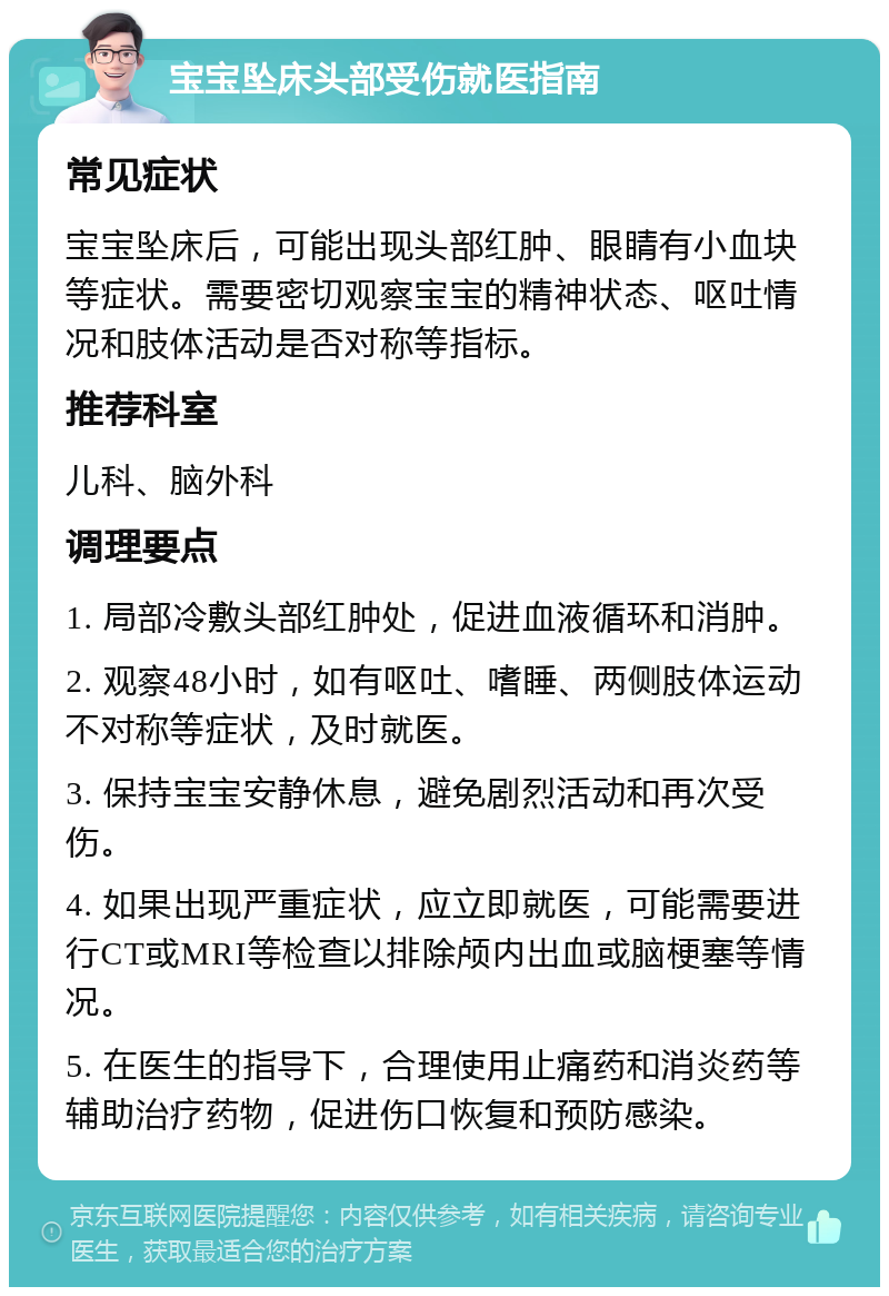 宝宝坠床头部受伤就医指南 常见症状 宝宝坠床后，可能出现头部红肿、眼睛有小血块等症状。需要密切观察宝宝的精神状态、呕吐情况和肢体活动是否对称等指标。 推荐科室 儿科、脑外科 调理要点 1. 局部冷敷头部红肿处，促进血液循环和消肿。 2. 观察48小时，如有呕吐、嗜睡、两侧肢体运动不对称等症状，及时就医。 3. 保持宝宝安静休息，避免剧烈活动和再次受伤。 4. 如果出现严重症状，应立即就医，可能需要进行CT或MRI等检查以排除颅内出血或脑梗塞等情况。 5. 在医生的指导下，合理使用止痛药和消炎药等辅助治疗药物，促进伤口恢复和预防感染。