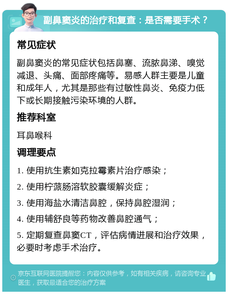 副鼻窦炎的治疗和复查：是否需要手术？ 常见症状 副鼻窦炎的常见症状包括鼻塞、流脓鼻涕、嗅觉减退、头痛、面部疼痛等。易感人群主要是儿童和成年人，尤其是那些有过敏性鼻炎、免疫力低下或长期接触污染环境的人群。 推荐科室 耳鼻喉科 调理要点 1. 使用抗生素如克拉霉素片治疗感染； 2. 使用柠蒎肠溶软胶囊缓解炎症； 3. 使用海盐水清洁鼻腔，保持鼻腔湿润； 4. 使用辅舒良等药物改善鼻腔通气； 5. 定期复查鼻窦CT，评估病情进展和治疗效果，必要时考虑手术治疗。