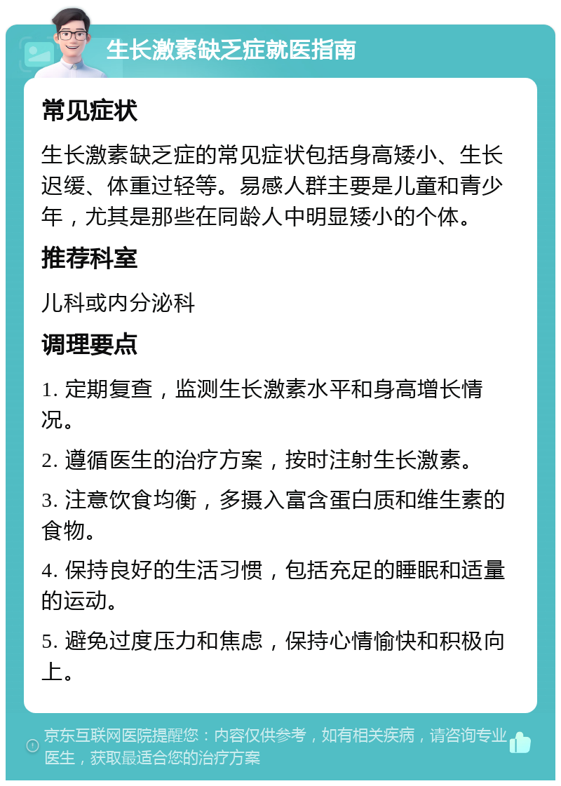 生长激素缺乏症就医指南 常见症状 生长激素缺乏症的常见症状包括身高矮小、生长迟缓、体重过轻等。易感人群主要是儿童和青少年，尤其是那些在同龄人中明显矮小的个体。 推荐科室 儿科或内分泌科 调理要点 1. 定期复查，监测生长激素水平和身高增长情况。 2. 遵循医生的治疗方案，按时注射生长激素。 3. 注意饮食均衡，多摄入富含蛋白质和维生素的食物。 4. 保持良好的生活习惯，包括充足的睡眠和适量的运动。 5. 避免过度压力和焦虑，保持心情愉快和积极向上。