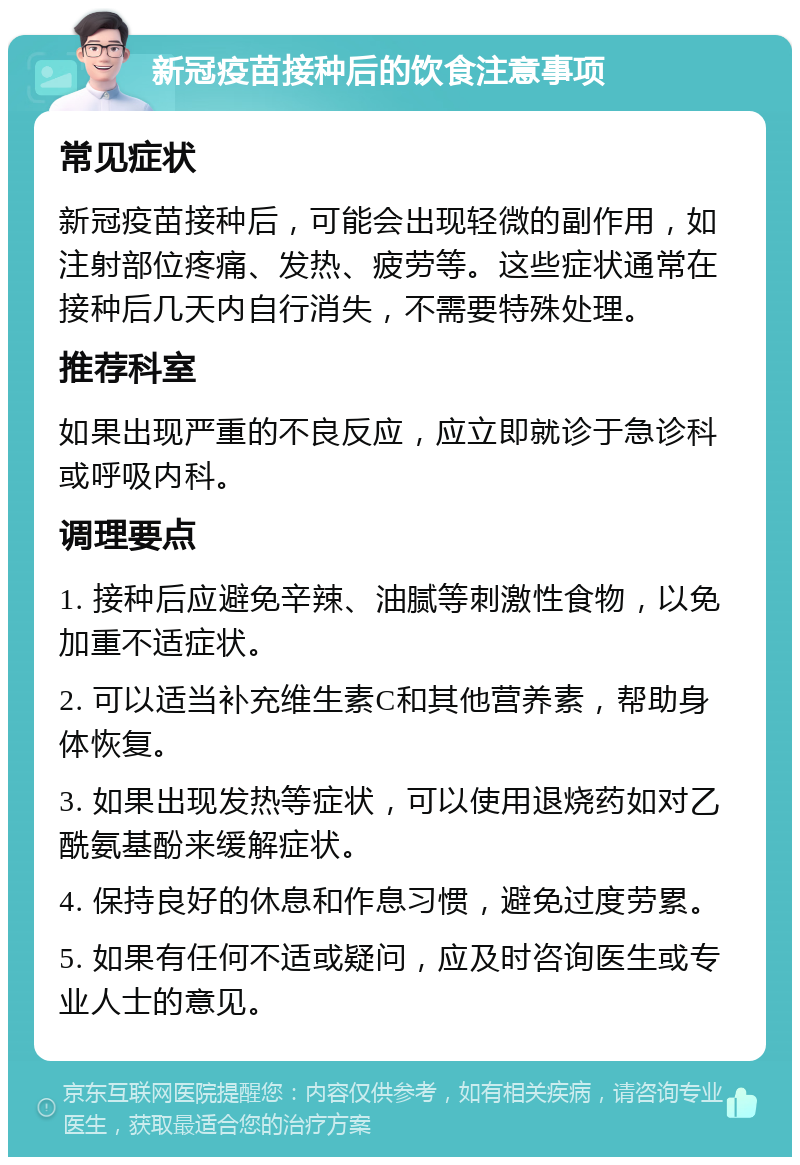 新冠疫苗接种后的饮食注意事项 常见症状 新冠疫苗接种后，可能会出现轻微的副作用，如注射部位疼痛、发热、疲劳等。这些症状通常在接种后几天内自行消失，不需要特殊处理。 推荐科室 如果出现严重的不良反应，应立即就诊于急诊科或呼吸内科。 调理要点 1. 接种后应避免辛辣、油腻等刺激性食物，以免加重不适症状。 2. 可以适当补充维生素C和其他营养素，帮助身体恢复。 3. 如果出现发热等症状，可以使用退烧药如对乙酰氨基酚来缓解症状。 4. 保持良好的休息和作息习惯，避免过度劳累。 5. 如果有任何不适或疑问，应及时咨询医生或专业人士的意见。