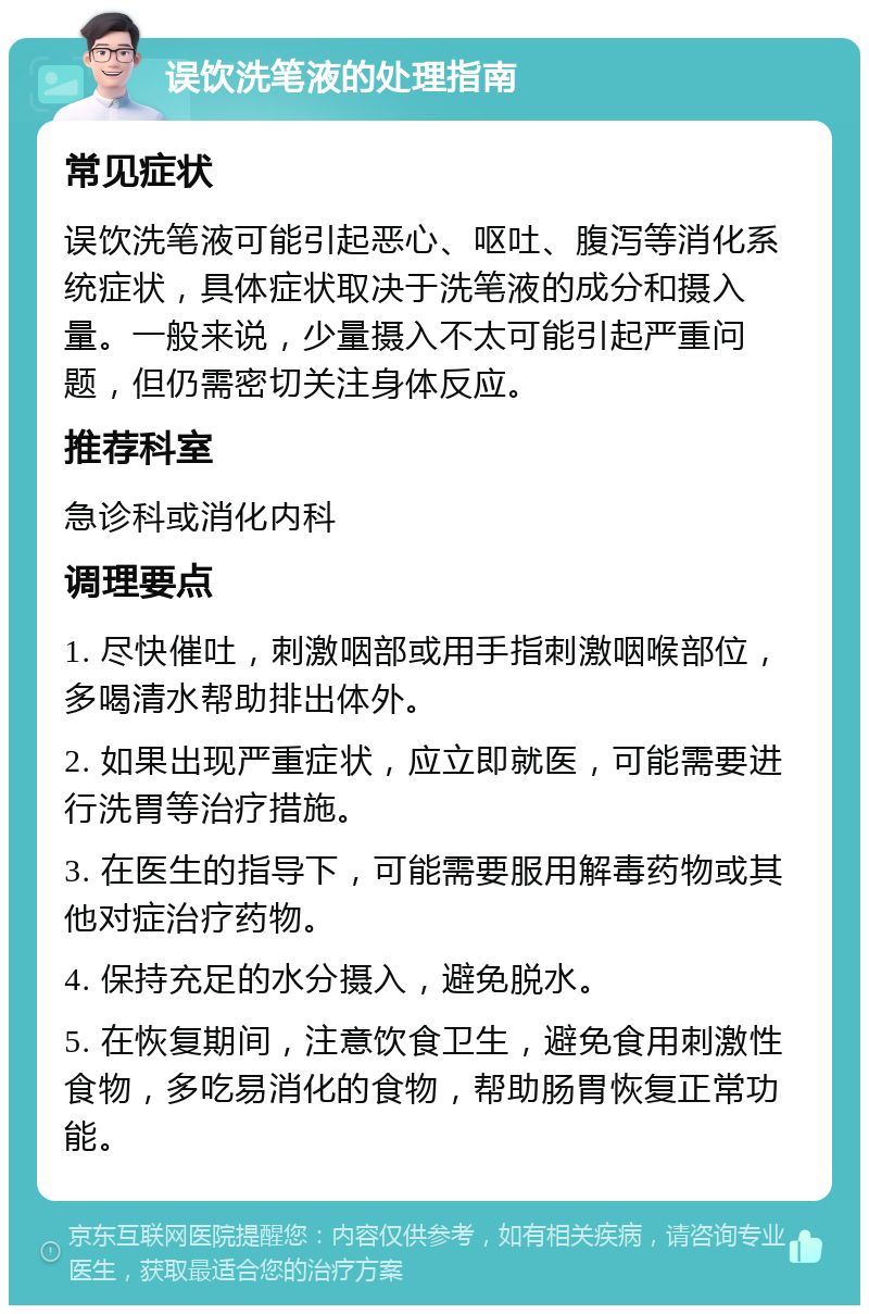 误饮洗笔液的处理指南 常见症状 误饮洗笔液可能引起恶心、呕吐、腹泻等消化系统症状，具体症状取决于洗笔液的成分和摄入量。一般来说，少量摄入不太可能引起严重问题，但仍需密切关注身体反应。 推荐科室 急诊科或消化内科 调理要点 1. 尽快催吐，刺激咽部或用手指刺激咽喉部位，多喝清水帮助排出体外。 2. 如果出现严重症状，应立即就医，可能需要进行洗胃等治疗措施。 3. 在医生的指导下，可能需要服用解毒药物或其他对症治疗药物。 4. 保持充足的水分摄入，避免脱水。 5. 在恢复期间，注意饮食卫生，避免食用刺激性食物，多吃易消化的食物，帮助肠胃恢复正常功能。