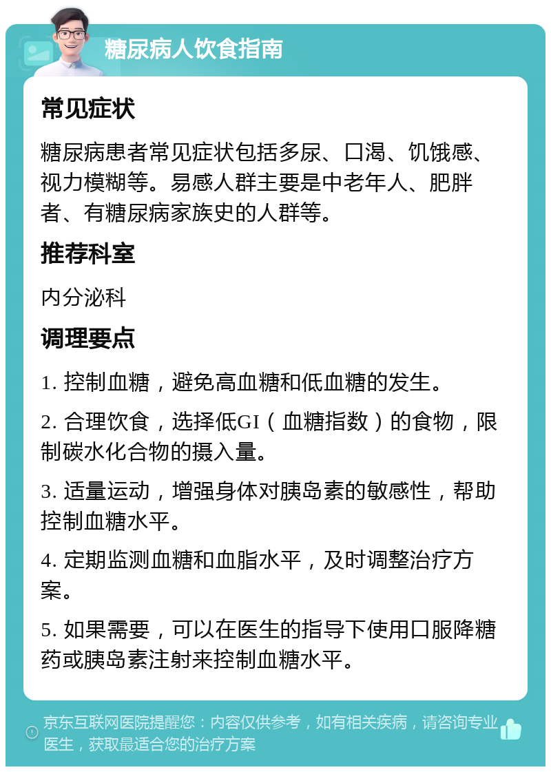 糖尿病人饮食指南 常见症状 糖尿病患者常见症状包括多尿、口渴、饥饿感、视力模糊等。易感人群主要是中老年人、肥胖者、有糖尿病家族史的人群等。 推荐科室 内分泌科 调理要点 1. 控制血糖，避免高血糖和低血糖的发生。 2. 合理饮食，选择低GI（血糖指数）的食物，限制碳水化合物的摄入量。 3. 适量运动，增强身体对胰岛素的敏感性，帮助控制血糖水平。 4. 定期监测血糖和血脂水平，及时调整治疗方案。 5. 如果需要，可以在医生的指导下使用口服降糖药或胰岛素注射来控制血糖水平。