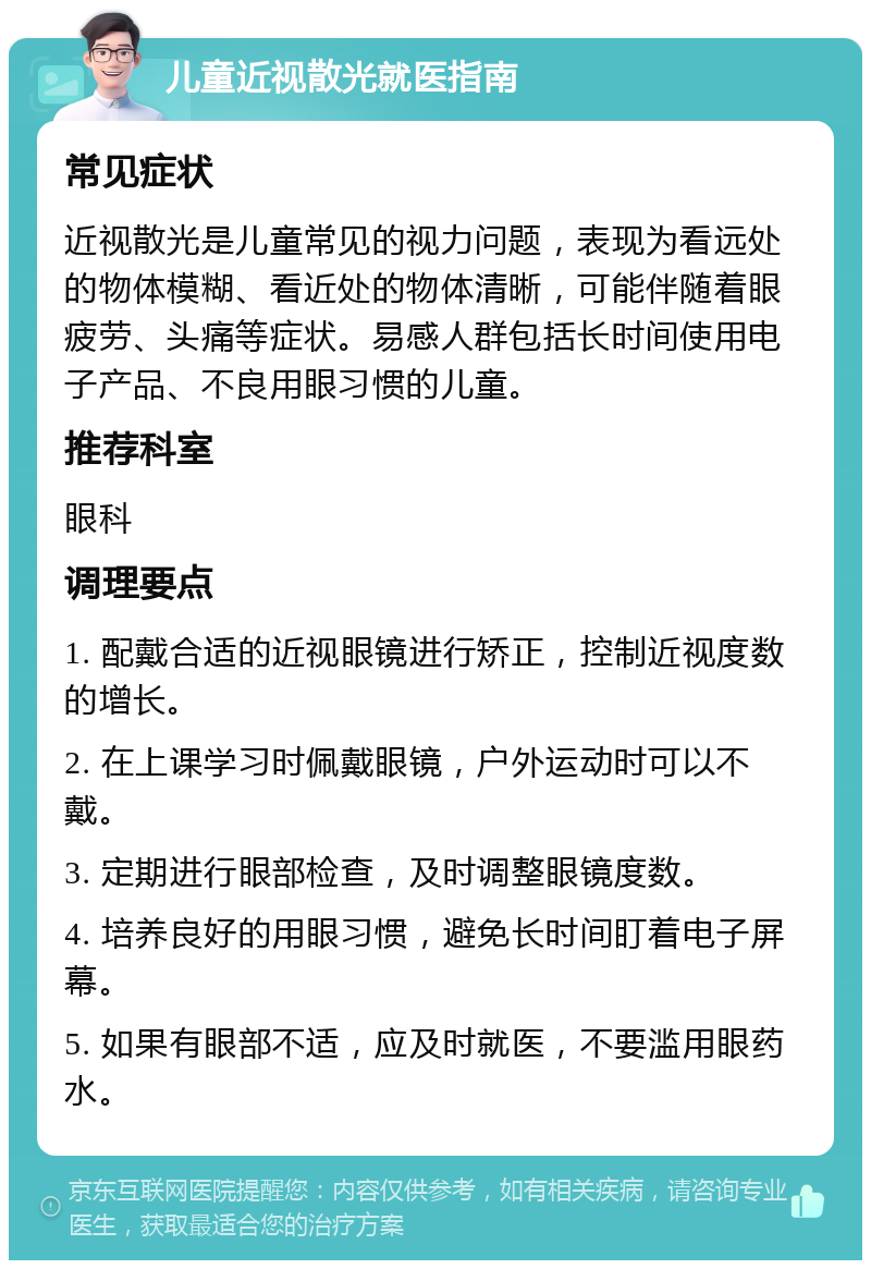 儿童近视散光就医指南 常见症状 近视散光是儿童常见的视力问题，表现为看远处的物体模糊、看近处的物体清晰，可能伴随着眼疲劳、头痛等症状。易感人群包括长时间使用电子产品、不良用眼习惯的儿童。 推荐科室 眼科 调理要点 1. 配戴合适的近视眼镜进行矫正，控制近视度数的增长。 2. 在上课学习时佩戴眼镜，户外运动时可以不戴。 3. 定期进行眼部检查，及时调整眼镜度数。 4. 培养良好的用眼习惯，避免长时间盯着电子屏幕。 5. 如果有眼部不适，应及时就医，不要滥用眼药水。