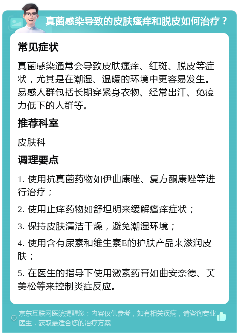 真菌感染导致的皮肤瘙痒和脱皮如何治疗？ 常见症状 真菌感染通常会导致皮肤瘙痒、红斑、脱皮等症状，尤其是在潮湿、温暖的环境中更容易发生。易感人群包括长期穿紧身衣物、经常出汗、免疫力低下的人群等。 推荐科室 皮肤科 调理要点 1. 使用抗真菌药物如伊曲康唑、复方酮康唑等进行治疗； 2. 使用止痒药物如舒坦明来缓解瘙痒症状； 3. 保持皮肤清洁干燥，避免潮湿环境； 4. 使用含有尿素和维生素E的护肤产品来滋润皮肤； 5. 在医生的指导下使用激素药膏如曲安奈德、芙美松等来控制炎症反应。