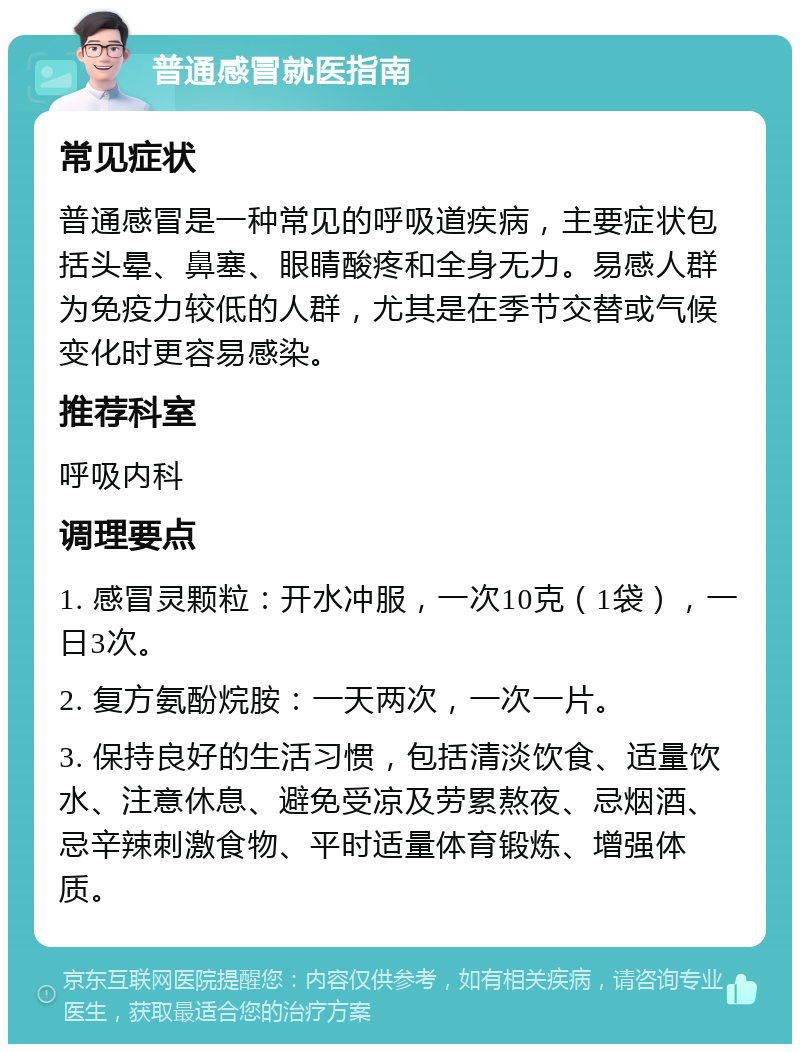 普通感冒就医指南 常见症状 普通感冒是一种常见的呼吸道疾病，主要症状包括头晕、鼻塞、眼睛酸疼和全身无力。易感人群为免疫力较低的人群，尤其是在季节交替或气候变化时更容易感染。 推荐科室 呼吸内科 调理要点 1. 感冒灵颗粒：开水冲服，一次10克（1袋），一日3次。 2. 复方氨酚烷胺：一天两次，一次一片。 3. 保持良好的生活习惯，包括清淡饮食、适量饮水、注意休息、避免受凉及劳累熬夜、忌烟酒、忌辛辣刺激食物、平时适量体育锻炼、增强体质。