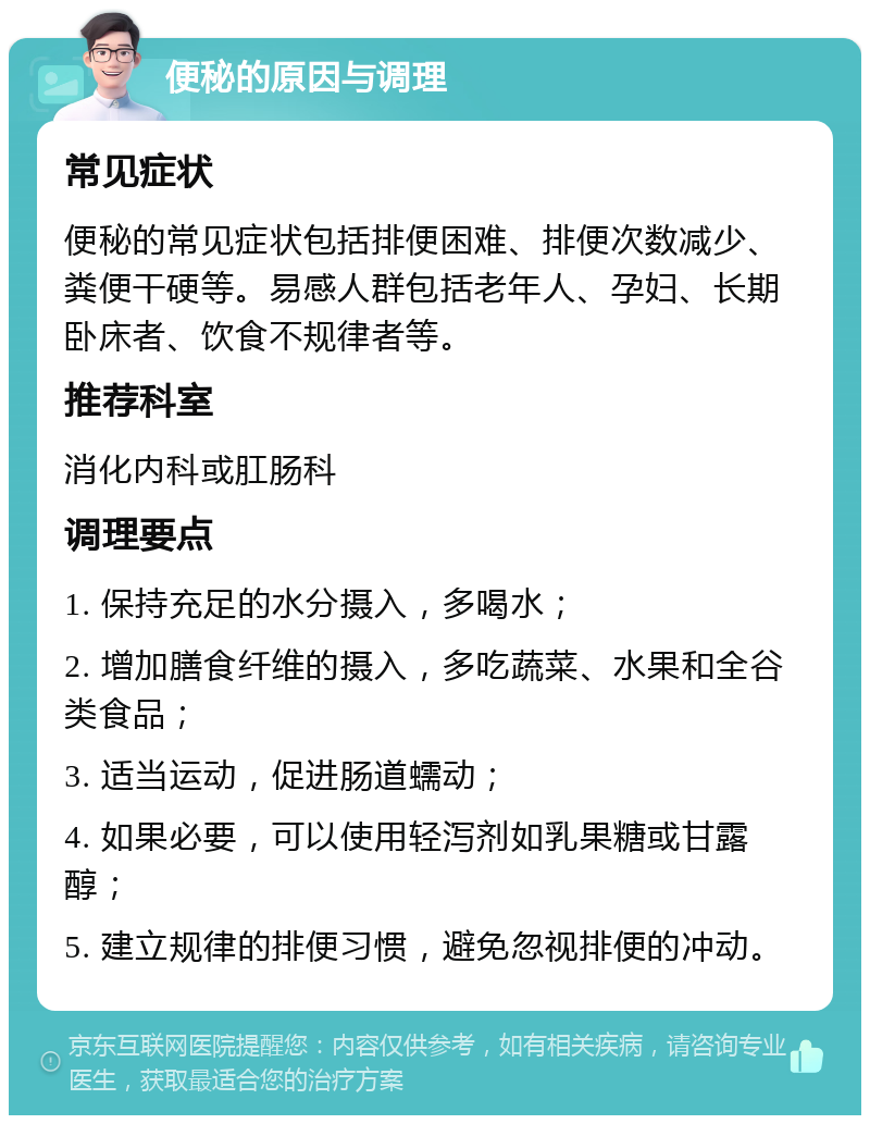 便秘的原因与调理 常见症状 便秘的常见症状包括排便困难、排便次数减少、粪便干硬等。易感人群包括老年人、孕妇、长期卧床者、饮食不规律者等。 推荐科室 消化内科或肛肠科 调理要点 1. 保持充足的水分摄入，多喝水； 2. 增加膳食纤维的摄入，多吃蔬菜、水果和全谷类食品； 3. 适当运动，促进肠道蠕动； 4. 如果必要，可以使用轻泻剂如乳果糖或甘露醇； 5. 建立规律的排便习惯，避免忽视排便的冲动。