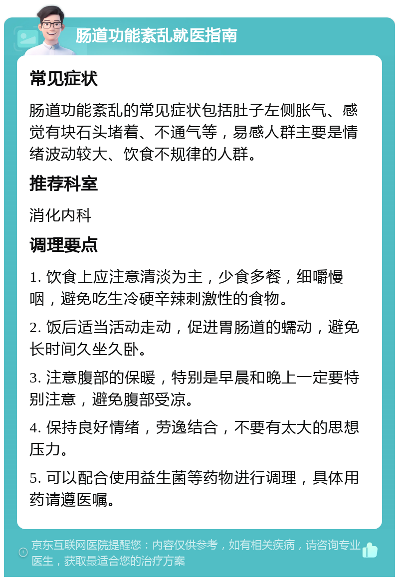 肠道功能紊乱就医指南 常见症状 肠道功能紊乱的常见症状包括肚子左侧胀气、感觉有块石头堵着、不通气等，易感人群主要是情绪波动较大、饮食不规律的人群。 推荐科室 消化内科 调理要点 1. 饮食上应注意清淡为主，少食多餐，细嚼慢咽，避免吃生冷硬辛辣刺激性的食物。 2. 饭后适当活动走动，促进胃肠道的蠕动，避免长时间久坐久卧。 3. 注意腹部的保暖，特别是早晨和晚上一定要特别注意，避免腹部受凉。 4. 保持良好情绪，劳逸结合，不要有太大的思想压力。 5. 可以配合使用益生菌等药物进行调理，具体用药请遵医嘱。