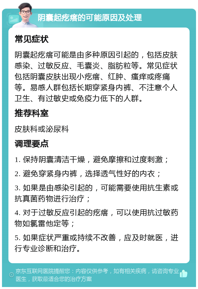 阴囊起疙瘩的可能原因及处理 常见症状 阴囊起疙瘩可能是由多种原因引起的，包括皮肤感染、过敏反应、毛囊炎、脂肪粒等。常见症状包括阴囊皮肤出现小疙瘩、红肿、瘙痒或疼痛等。易感人群包括长期穿紧身内裤、不注意个人卫生、有过敏史或免疫力低下的人群。 推荐科室 皮肤科或泌尿科 调理要点 1. 保持阴囊清洁干燥，避免摩擦和过度刺激； 2. 避免穿紧身内裤，选择透气性好的内衣； 3. 如果是由感染引起的，可能需要使用抗生素或抗真菌药物进行治疗； 4. 对于过敏反应引起的疙瘩，可以使用抗过敏药物如氯雷他定等； 5. 如果症状严重或持续不改善，应及时就医，进行专业诊断和治疗。